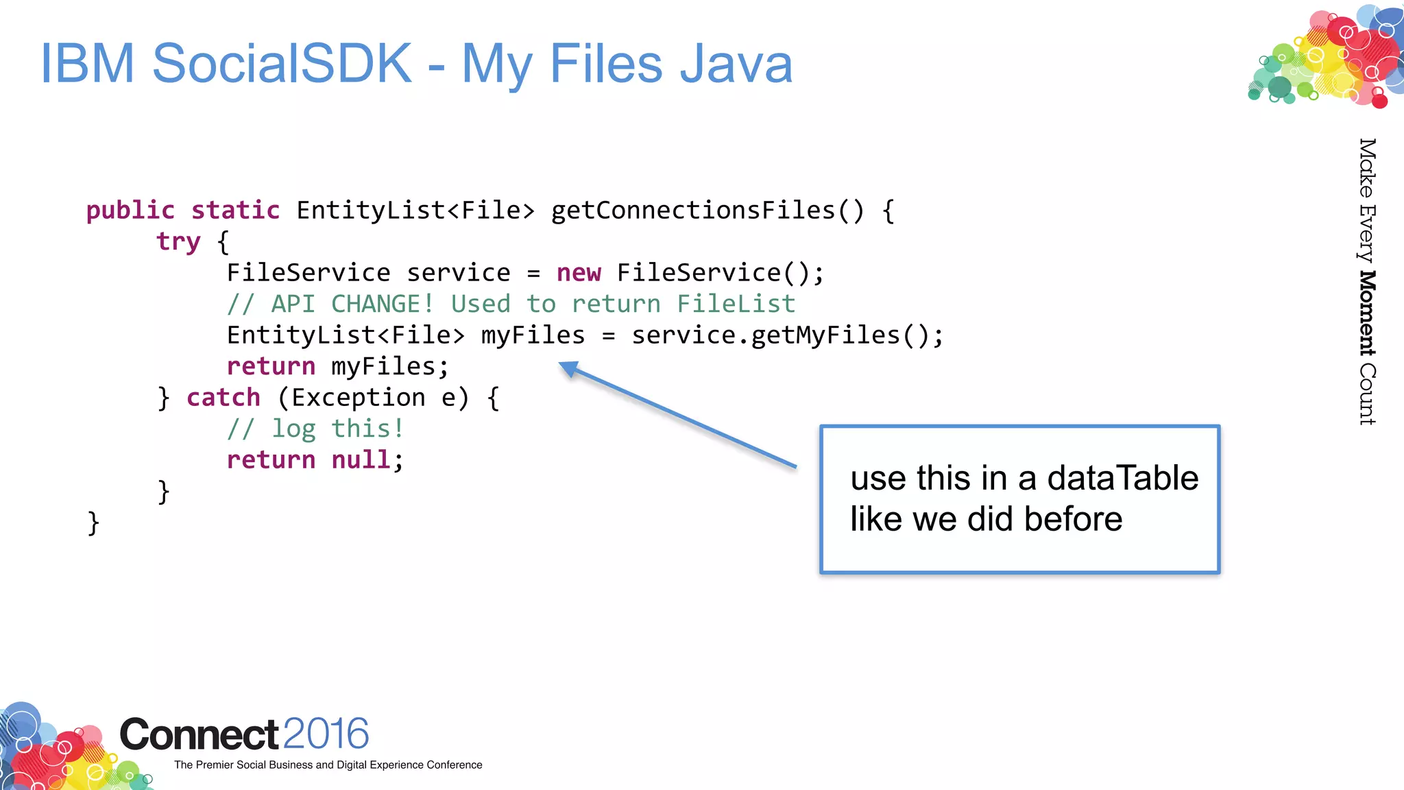 IBM SocialSDK - My Files Java
public static EntityList<File> getConnectionsFiles() {
try {
FileService service = new FileService();
// API CHANGE! Used to return FileList
EntityList<File> myFiles = service.getMyFiles();
return myFiles;
} catch (Exception e) {
// log this!
return null;
}
}
use this in a dataTable
like we did before
 