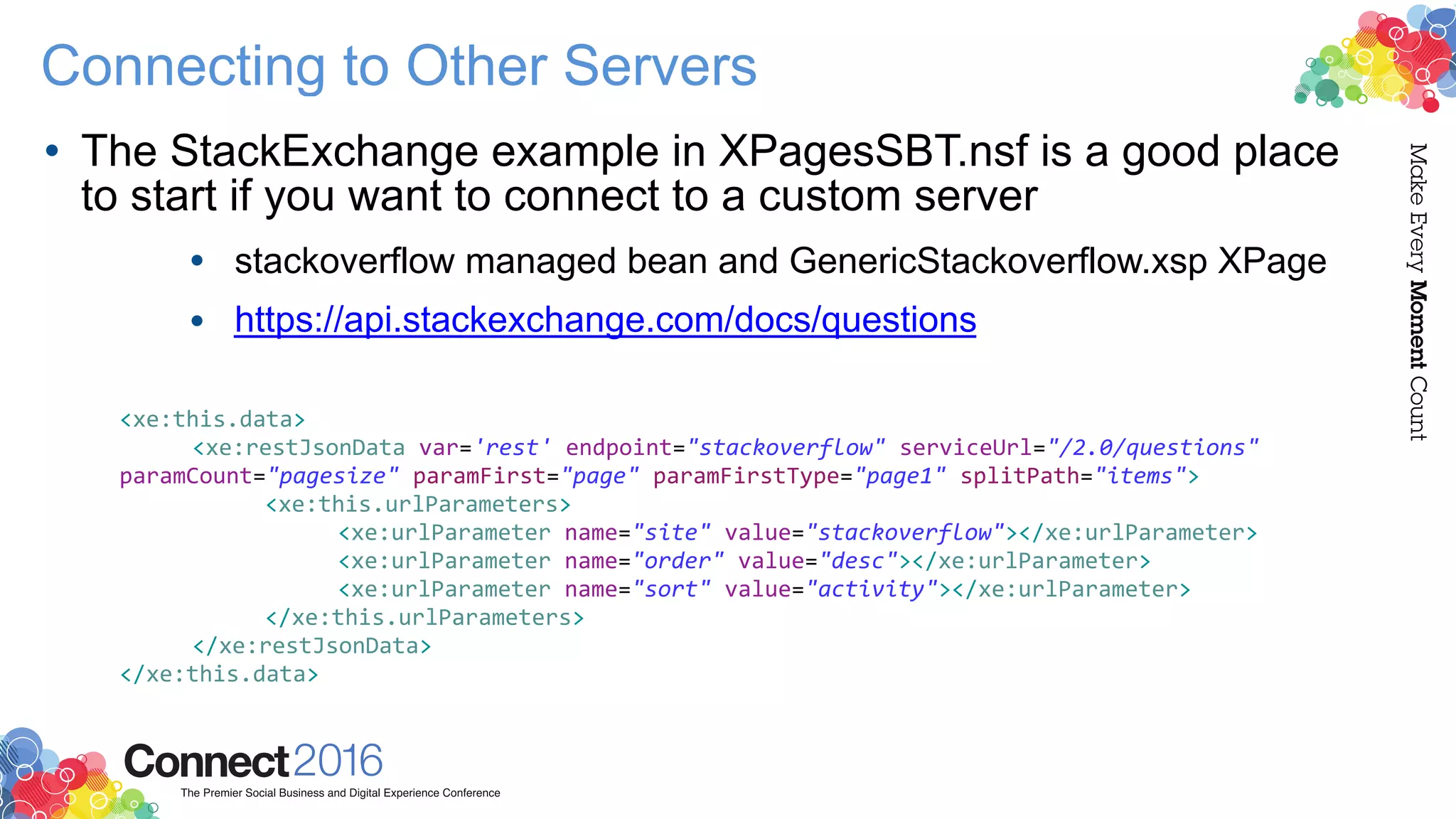 Connecting to Other Servers
• The StackExchange example in XPagesSBT.nsf is a good place
to start if you want to connect to a custom server
• stackoverflow managed bean and GenericStackoverflow.xsp XPage
• https://api.stackexchange.com/docs/questions
<xe:this.data>
<xe:restJsonData var='rest' endpoint="stackoverflow" serviceUrl="/2.0/questions"
paramCount="pagesize" paramFirst="page" paramFirstType="page1" splitPath="items">
<xe:this.urlParameters>
<xe:urlParameter name="site" value="stackoverflow"></xe:urlParameter>
<xe:urlParameter name="order" value="desc"></xe:urlParameter>
<xe:urlParameter name="sort" value="activity"></xe:urlParameter>
</xe:this.urlParameters>
</xe:restJsonData>
</xe:this.data>
 