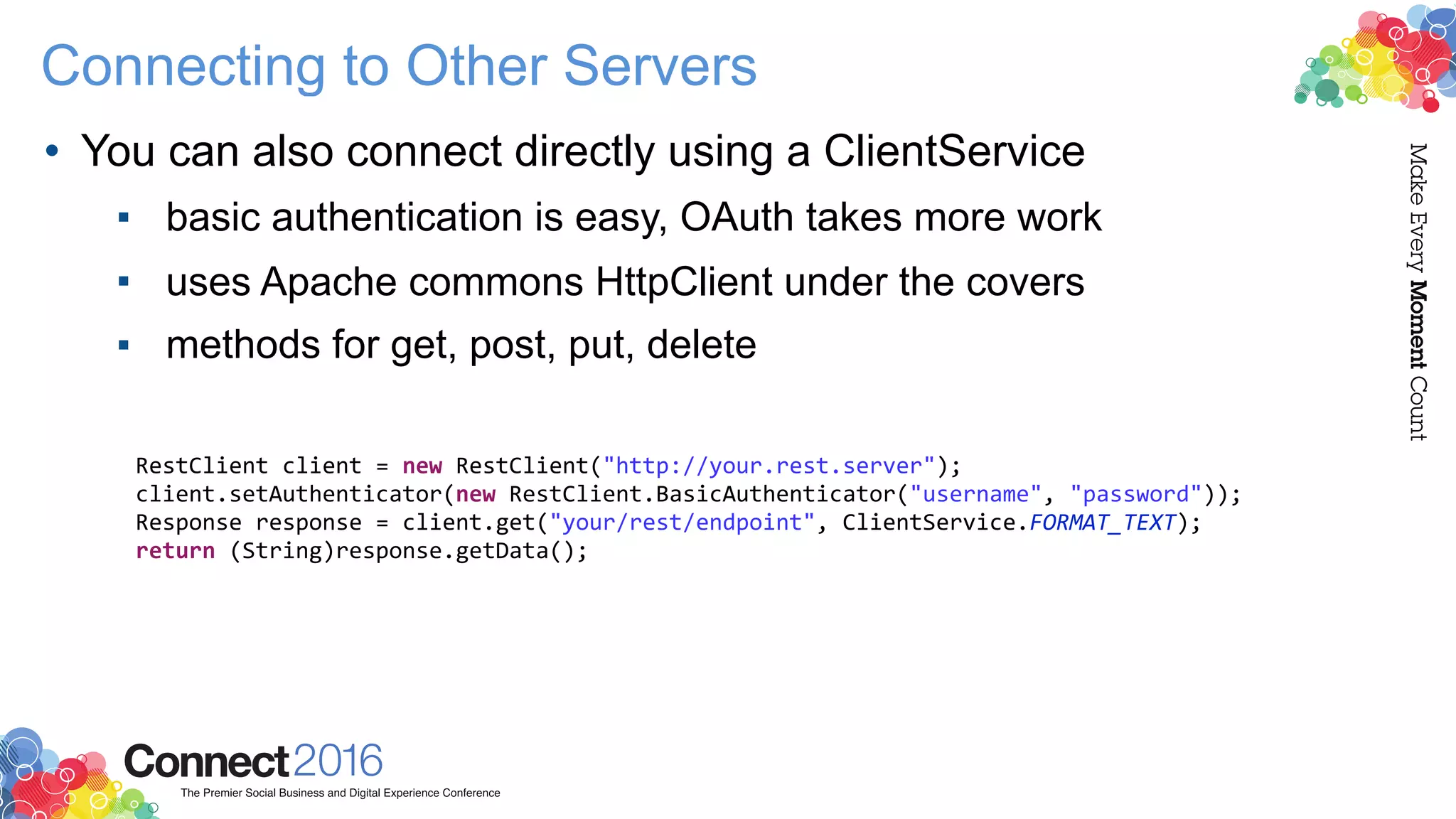 Connecting to Other Servers
• You can also connect directly using a ClientService
▪ basic authentication is easy, OAuth takes more work
▪ uses Apache commons HttpClient under the covers
▪ methods for get, post, put, delete
RestClient client = new RestClient("http://your.rest.server");
client.setAuthenticator(new RestClient.BasicAuthenticator("username", "password"));
Response response = client.get("your/rest/endpoint", ClientService.FORMAT_TEXT);
return (String)response.getData();
 
