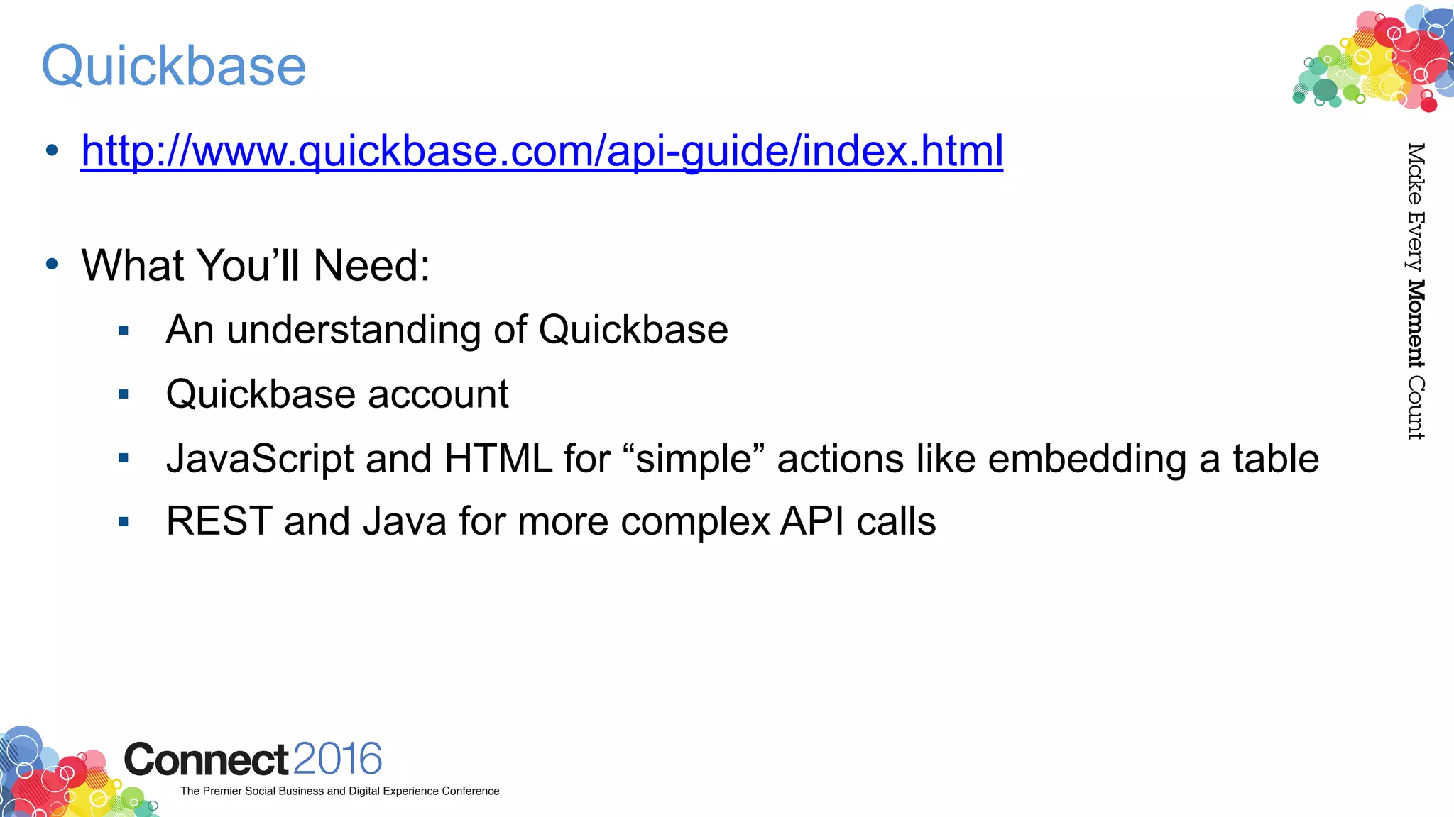 Quickbase
• http://www.quickbase.com/api-guide/index.html  
• What You’ll Need:
▪ An understanding of Quickbase
▪ Quickbase account
▪ JavaScript and HTML for “simple” actions like embedding a table
▪ REST and Java for more complex API calls
 