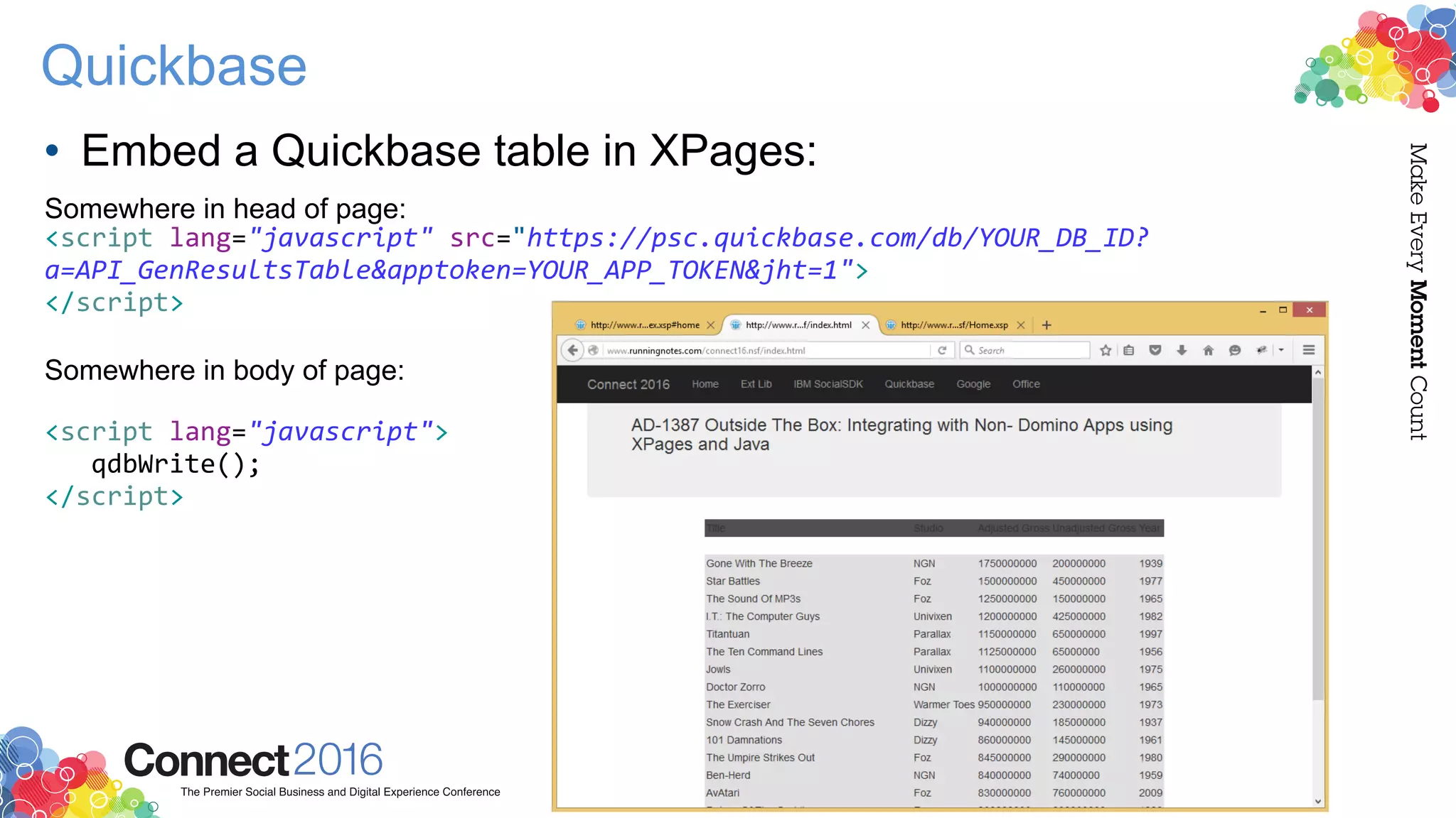 Quickbase
• Embed a Quickbase table in XPages:
Somewhere in head of page:
<script lang="javascript" src="https://psc.quickbase.com/db/YOUR_DB_ID?
a=API_GenResultsTable&apptoken=YOUR_APP_TOKEN&jht=1">
</script>
Somewhere in body of page:
<script lang="javascript">
qdbWrite();
</script>
 
