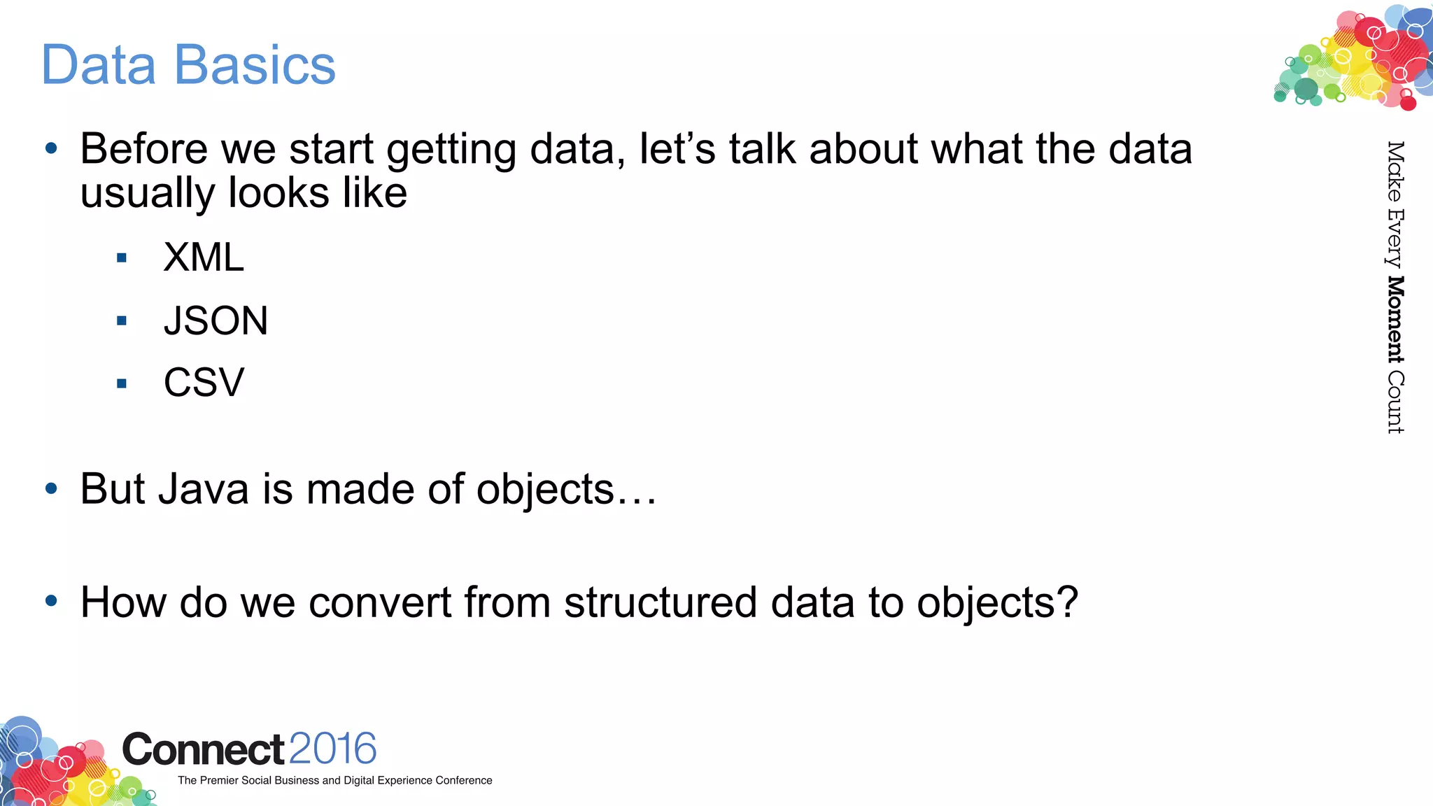 Data Basics
• Before we start getting data, let’s talk about what the data
usually looks like
▪ XML
▪ JSON
▪ CSV 
• But Java is made of objects… 
• How do we convert from structured data to objects?
 