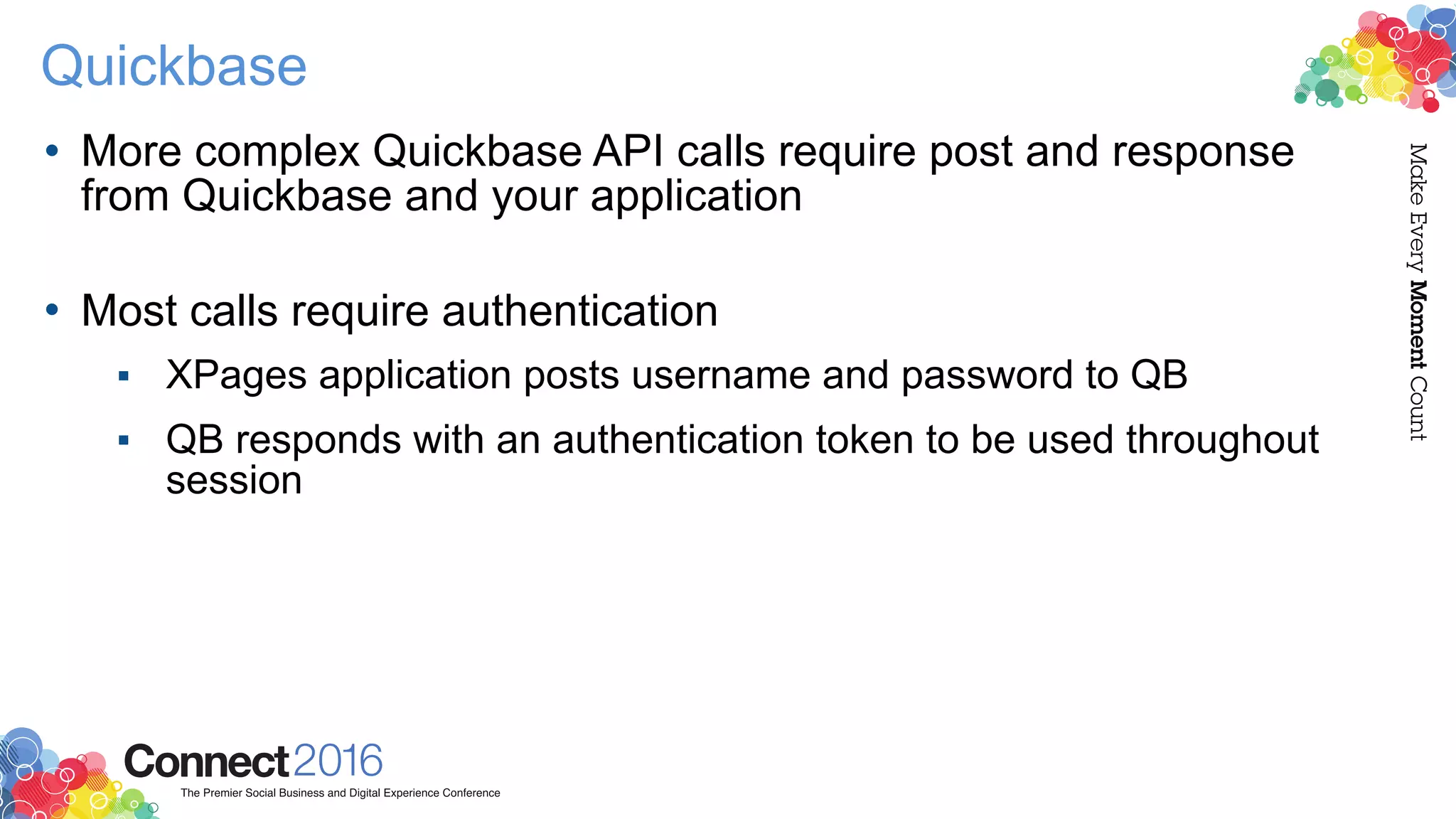 Quickbase
• More complex Quickbase API calls require post and response
from Quickbase and your application 
• Most calls require authentication
▪ XPages application posts username and password to QB
▪ QB responds with an authentication token to be used throughout
session
 