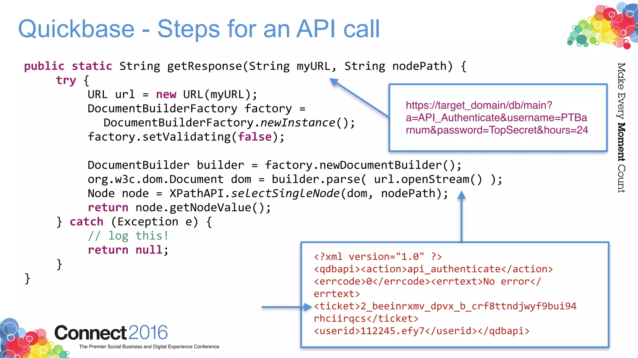 public static String getResponse(String myURL, String nodePath) {
try {
URL url = new URL(myURL);
DocumentBuilderFactory factory =
DocumentBuilderFactory.newInstance();
factory.setValidating(false);
DocumentBuilder builder = factory.newDocumentBuilder();
org.w3c.dom.Document dom = builder.parse( url.openStream() );
Node node = XPathAPI.selectSingleNode(dom, nodePath);
return node.getNodeValue();
} catch (Exception e) {
// log this!
return null;
}
}
Quickbase - Steps for an API call
https://target_domain/db/main?
a=API_Authenticate&username=PTBa
rnum&password=TopSecret&hours=24
<?xml version="1.0" ?>
<qdbapi><action>api_authenticate</action>
<errcode>0</errcode><errtext>No error</
errtext>
<ticket>2_beeinrxmv_dpvx_b_crf8ttndjwyf9bui94
rhciirqcs</ticket>
<userid>112245.efy7</userid></qdbapi>
 