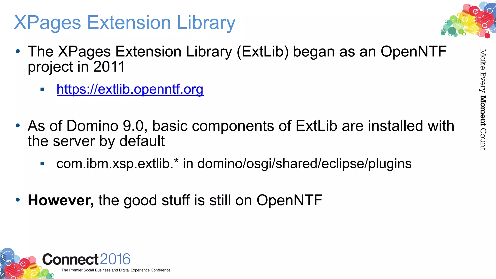 XPages Extension Library
• The XPages Extension Library (ExtLib) began as an OpenNTF
project in 2011
▪ https://extlib.openntf.org  
• As of Domino 9.0, basic components of ExtLib are installed with
the server by default
▪ com.ibm.xsp.extlib.* in domino/osgi/shared/eclipse/plugins 
• However, the good stuff is still on OpenNTF
 