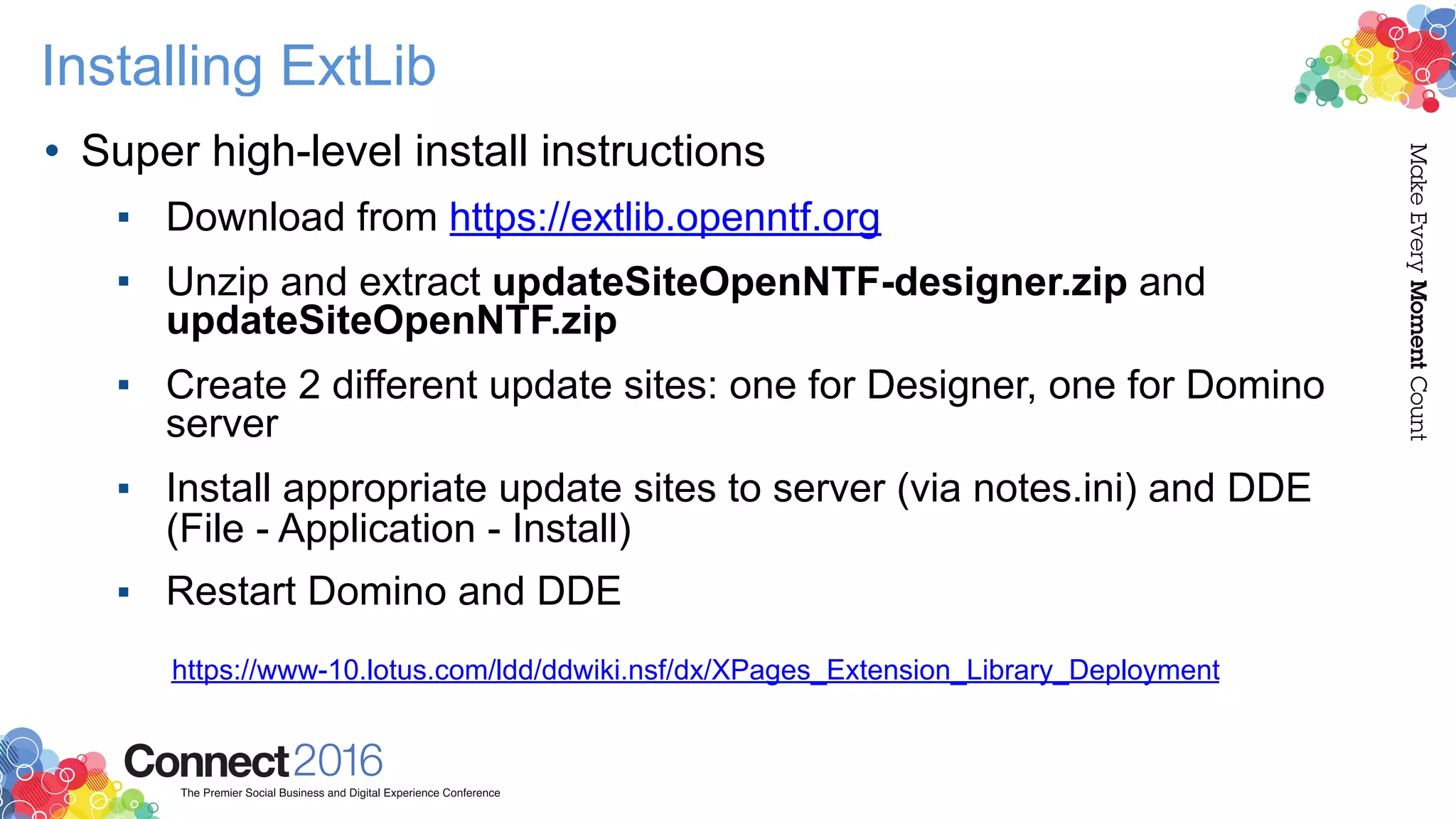 Installing ExtLib
• Super high-level install instructions
▪ Download from https://extlib.openntf.org
▪ Unzip and extract updateSiteOpenNTF-designer.zip and
updateSiteOpenNTF.zip
▪ Create 2 different update sites: one for Designer, one for Domino
server
▪ Install appropriate update sites to server (via notes.ini) and DDE
(File - Application - Install)
▪ Restart Domino and DDE
https://www-10.lotus.com/ldd/ddwiki.nsf/dx/XPages_Extension_Library_Deployment
 