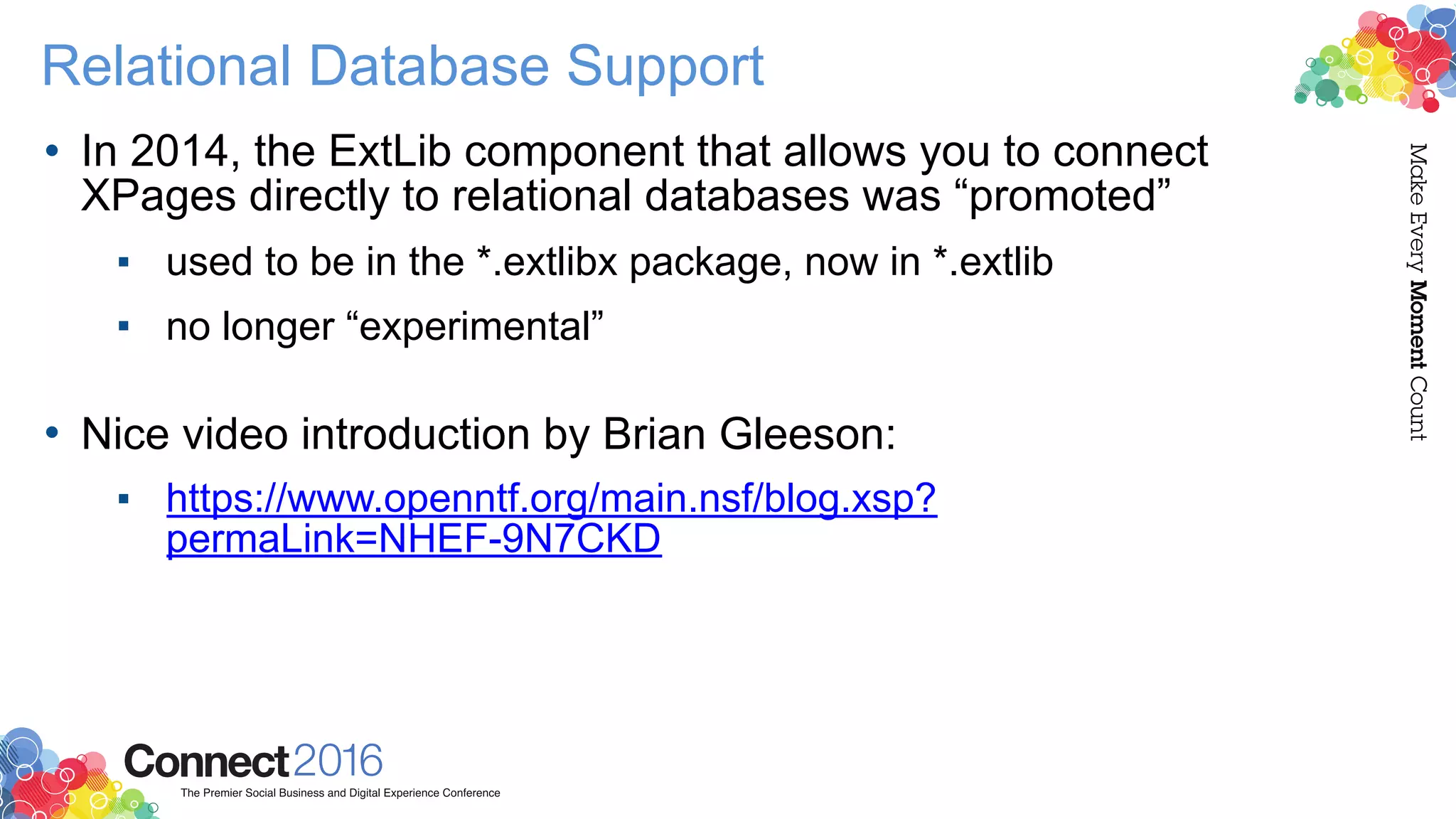 Relational Database Support
• In 2014, the ExtLib component that allows you to connect
XPages directly to relational databases was “promoted”
▪ used to be in the *.extlibx package, now in *.extlib
▪ no longer “experimental” 
• Nice video introduction by Brian Gleeson:
▪ https://www.openntf.org/main.nsf/blog.xsp?
permaLink=NHEF-9N7CKD
 