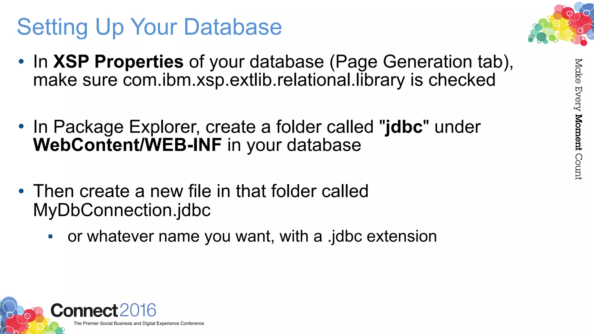 Setting Up Your Database
• In XSP Properties of your database (Page Generation tab),
make sure com.ibm.xsp.extlib.relational.library is checked 
• In Package Explorer, create a folder called "jdbc" under
WebContent/WEB-INF in your database 
• Then create a new file in that folder called
MyDbConnection.jdbc
▪ or whatever name you want, with a .jdbc extension
 