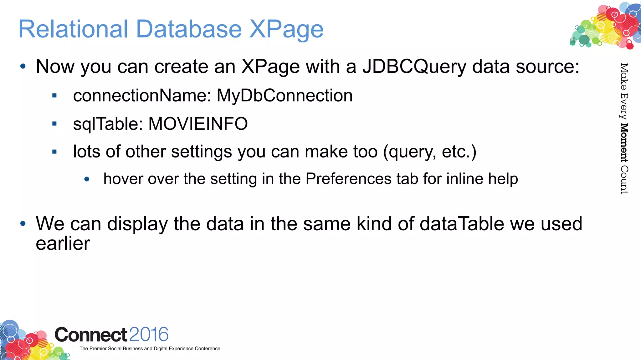 Relational Database XPage
• Now you can create an XPage with a JDBCQuery data source:
▪ connectionName: MyDbConnection
▪ sqlTable: MOVIEINFO
▪ lots of other settings you can make too (query, etc.)
• hover over the setting in the Preferences tab for inline help 
• We can display the data in the same kind of dataTable we used
earlier
 