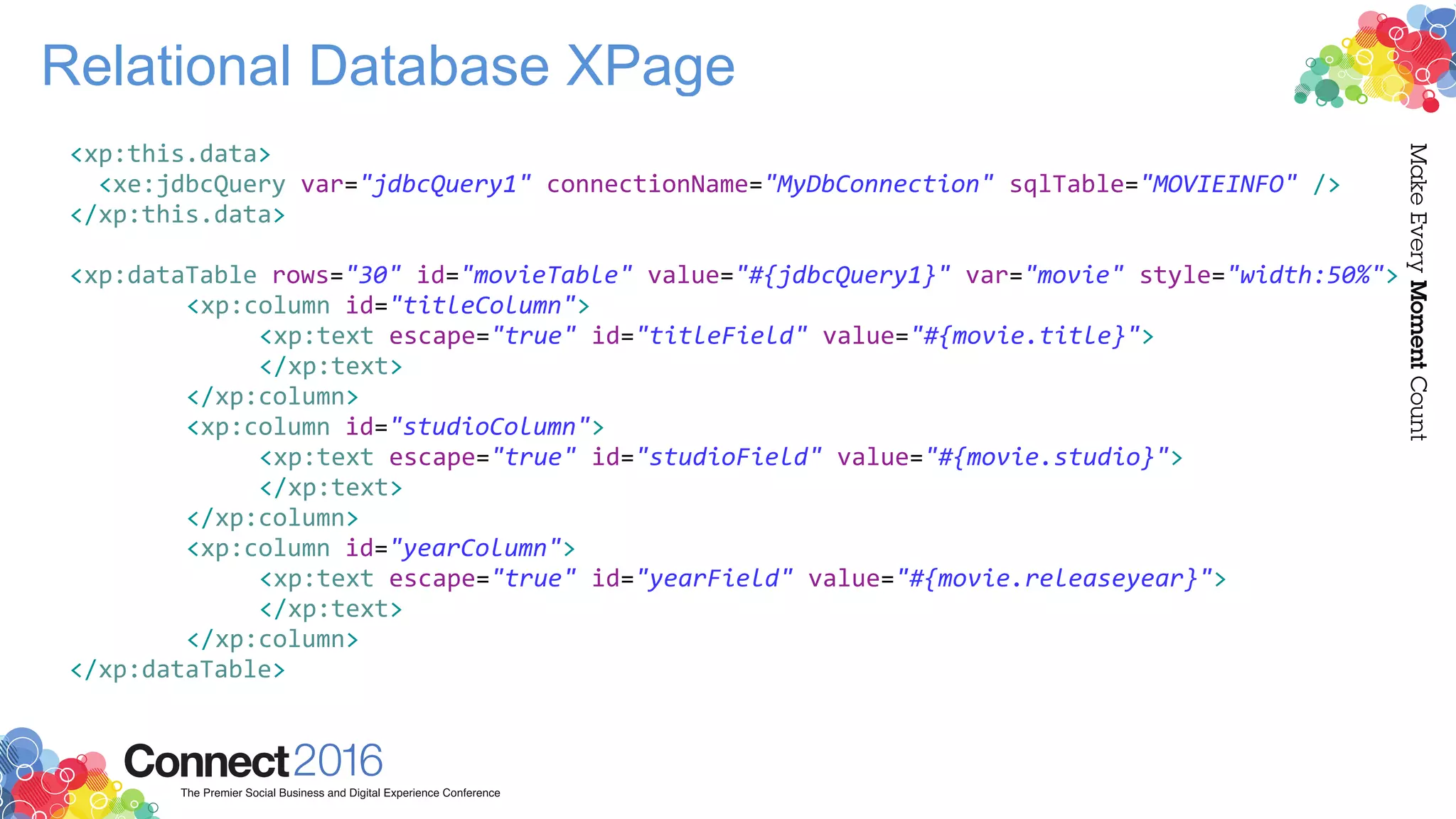 Relational Database XPage
<xp:this.data>
<xe:jdbcQuery var="jdbcQuery1" connectionName="MyDbConnection" sqlTable="MOVIEINFO" />
</xp:this.data>
<xp:dataTable rows="30" id="movieTable" value="#{jdbcQuery1}" var="movie" style="width:50%">
<xp:column id="titleColumn">
<xp:text escape="true" id="titleField" value="#{movie.title}">
</xp:text>
</xp:column>
<xp:column id="studioColumn">
<xp:text escape="true" id="studioField" value="#{movie.studio}">
</xp:text>
</xp:column>
<xp:column id="yearColumn">
<xp:text escape="true" id="yearField" value="#{movie.releaseyear}">
</xp:text>
</xp:column>
</xp:dataTable>
 