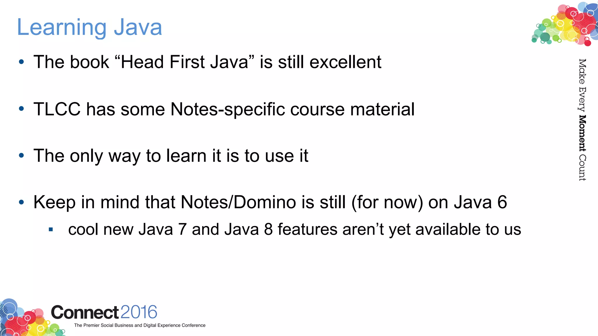 Learning Java
• The book “Head First Java” is still excellent 
• TLCC has some Notes-specific course material 
• The only way to learn it is to use it 
• Keep in mind that Notes/Domino is still (for now) on Java 6
▪ cool new Java 7 and Java 8 features aren’t yet available to us
 
