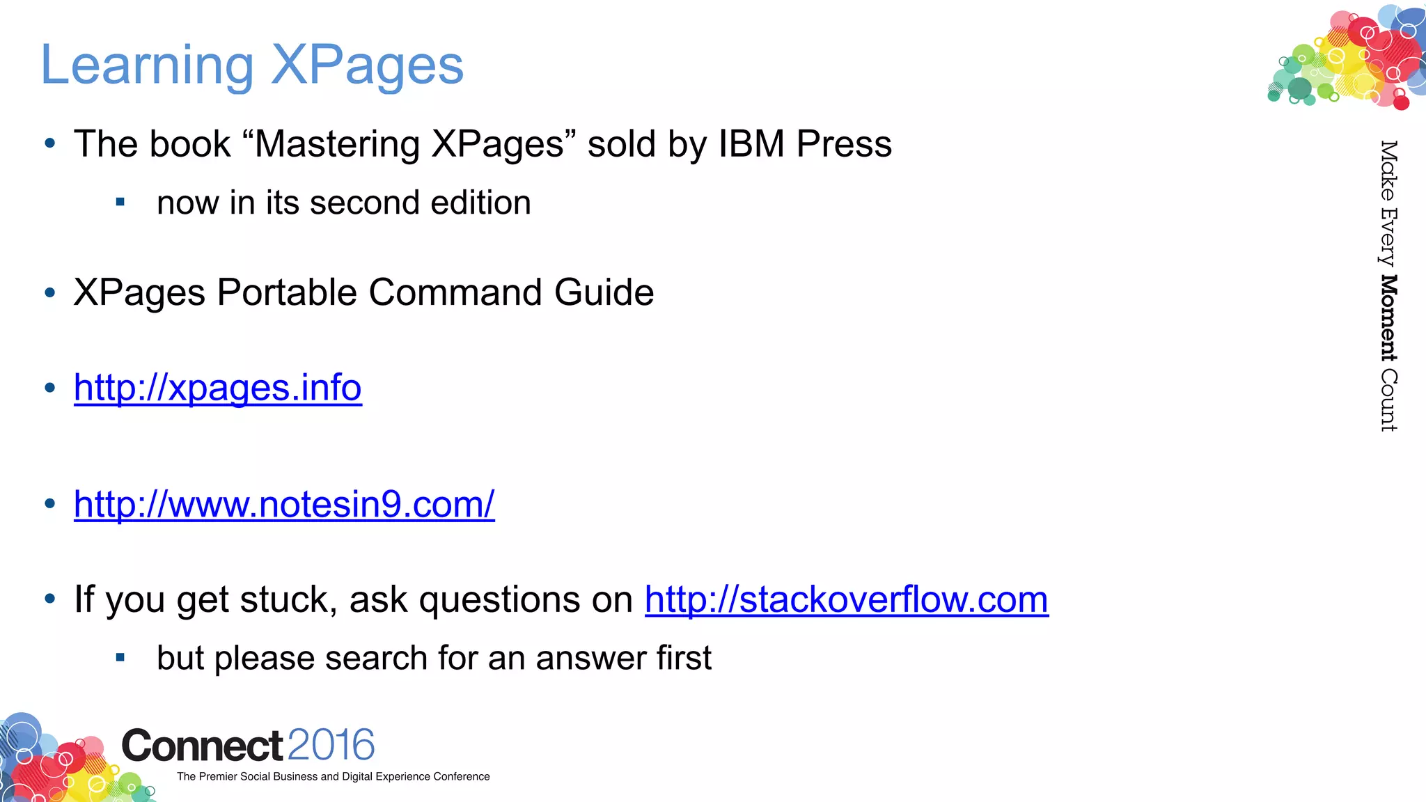 Learning XPages
• The book “Mastering XPages” sold by IBM Press
▪ now in its second edition 
• XPages Portable Command Guide 
• http://xpages.info
• http://www.notesin9.com/  
• If you get stuck, ask questions on http://stackoverflow.com
▪ but please search for an answer first
 