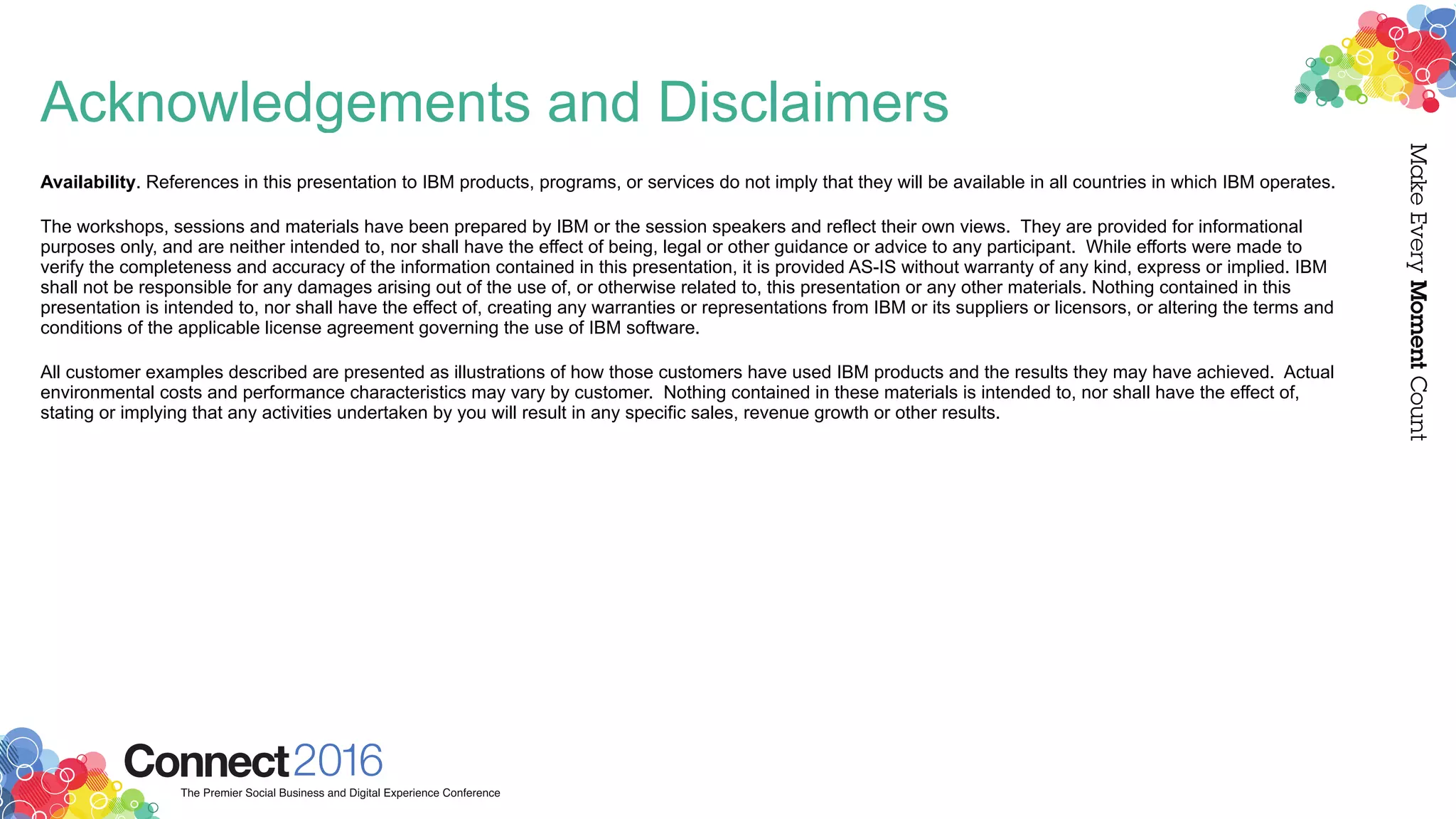 Acknowledgements and Disclaimers
Availability. References in this presentation to IBM products, programs, or services do not imply that they will be available in all countries in which IBM operates.
The workshops, sessions and materials have been prepared by IBM or the session speakers and reflect their own views. They are provided for informational
purposes only, and are neither intended to, nor shall have the effect of being, legal or other guidance or advice to any participant. While efforts were made to
verify the completeness and accuracy of the information contained in this presentation, it is provided AS-IS without warranty of any kind, express or implied. IBM
shall not be responsible for any damages arising out of the use of, or otherwise related to, this presentation or any other materials. Nothing contained in this
presentation is intended to, nor shall have the effect of, creating any warranties or representations from IBM or its suppliers or licensors, or altering the terms and
conditions of the applicable license agreement governing the use of IBM software.
All customer examples described are presented as illustrations of how those customers have used IBM products and the results they may have achieved. Actual
environmental costs and performance characteristics may vary by customer. Nothing contained in these materials is intended to, nor shall have the effect of,
stating or implying that any activities undertaken by you will result in any specific sales, revenue growth or other results.
 