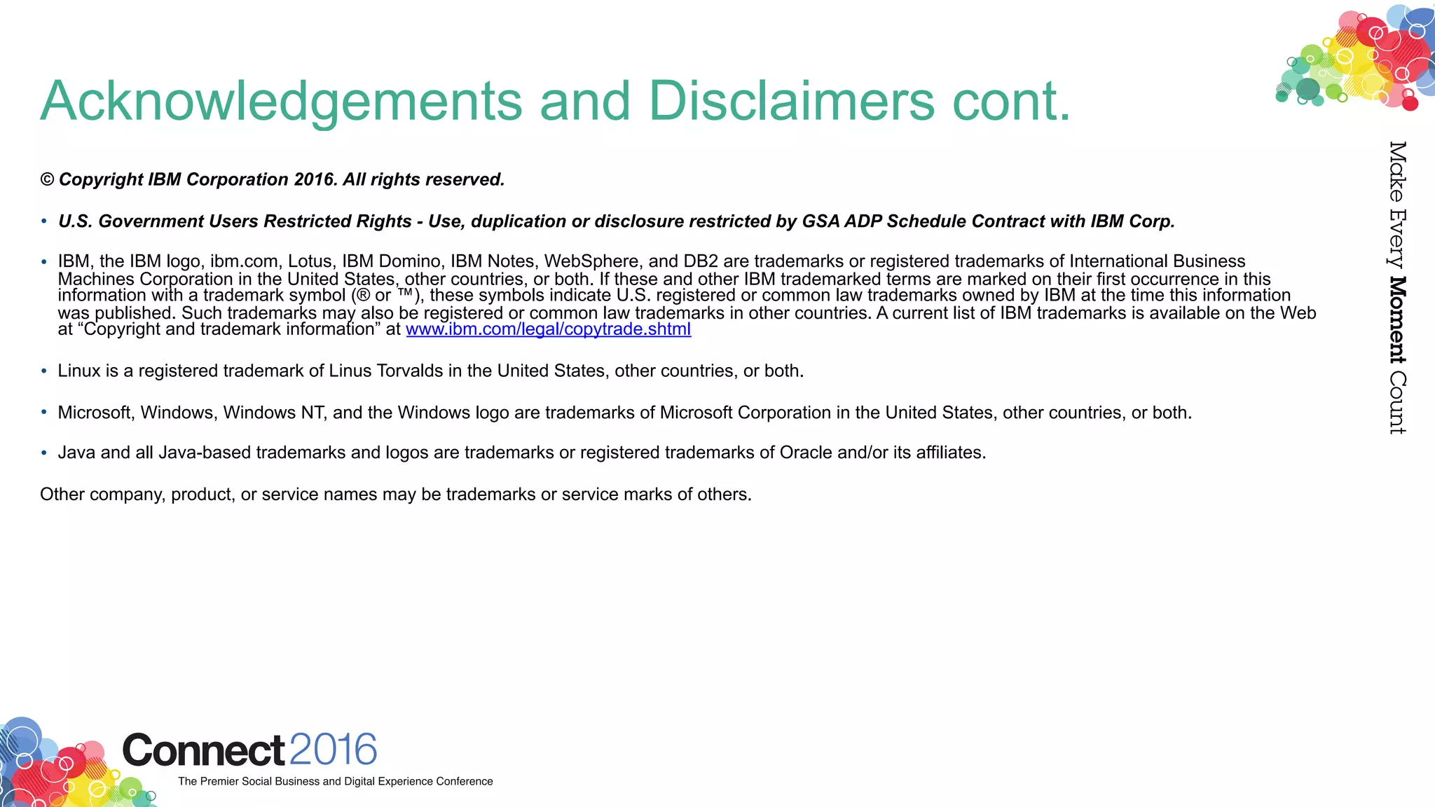 Acknowledgements and Disclaimers cont.
© Copyright IBM Corporation 2016. All rights reserved.
• U.S. Government Users Restricted Rights - Use, duplication or disclosure restricted by GSA ADP Schedule Contract with IBM Corp.
• IBM, the IBM logo, ibm.com, Lotus, IBM Domino, IBM Notes, WebSphere, and DB2 are trademarks or registered trademarks of International Business
Machines Corporation in the United States, other countries, or both. If these and other IBM trademarked terms are marked on their first occurrence in this
information with a trademark symbol (® or ™), these symbols indicate U.S. registered or common law trademarks owned by IBM at the time this information
was published. Such trademarks may also be registered or common law trademarks in other countries. A current list of IBM trademarks is available on the Web
at “Copyright and trademark information” at www.ibm.com/legal/copytrade.shtml
• Linux is a registered trademark of Linus Torvalds in the United States, other countries, or both.
• Microsoft, Windows, Windows NT, and the Windows logo are trademarks of Microsoft Corporation in the United States, other countries, or both.
• Java and all Java-based trademarks and logos are trademarks or registered trademarks of Oracle and/or its affiliates.
Other company, product, or service names may be trademarks or service marks of others.
 
