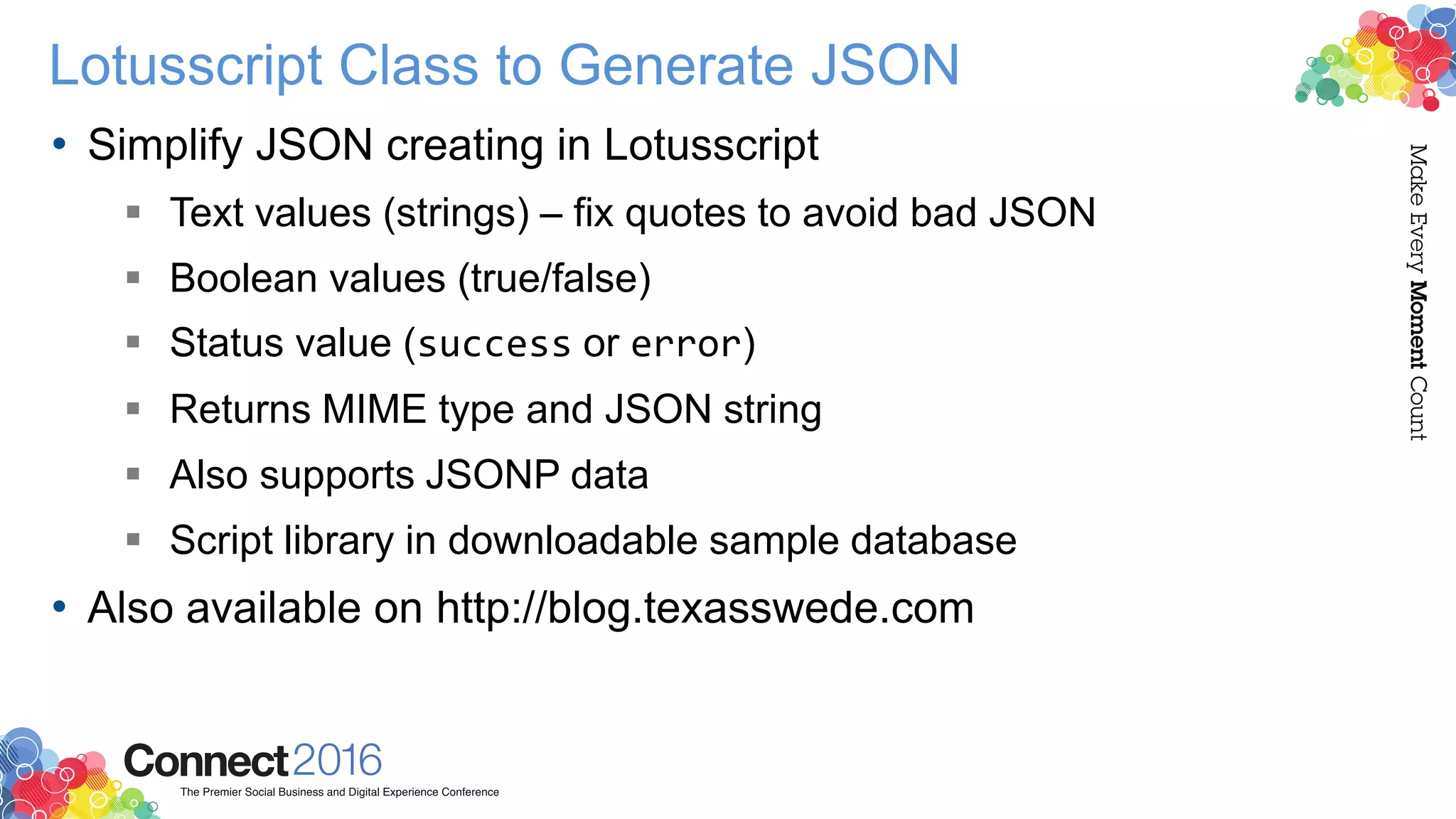 Lotusscript Class to Generate JSON
• Simplify JSON creating in Lotusscript
 Text values (strings) – fix quotes to avoid bad JSON
 Boolean values (true/false)
 Status value (success or error)
 Returns MIME type and JSON string
 Also supports JSONP data
 Script library in downloadable sample database
• Also available on http://blog.texasswede.com
 