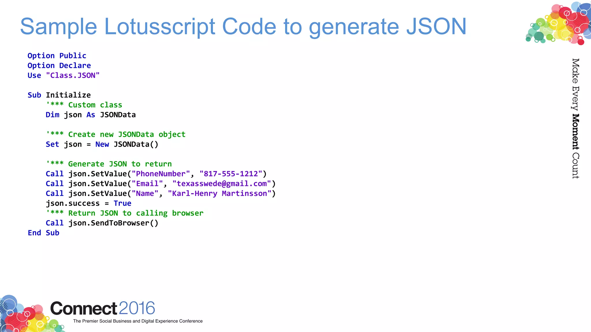 Sample Lotusscript Code to generate JSON
Option Public
Option Declare
Use "Class.JSON"
Sub Initialize
'*** Custom class
Dim json As JSONData
'*** Create new JSONData object
Set json = New JSONData()
'*** Generate JSON to return
Call json.SetValue("PhoneNumber", "817-555-1212")
Call json.SetValue("Email", "texasswede@gmail.com")
Call json.SetValue("Name", "Karl-Henry Martinsson")
json.success = True
'*** Return JSON to calling browser
Call json.SendToBrowser()
End Sub
 