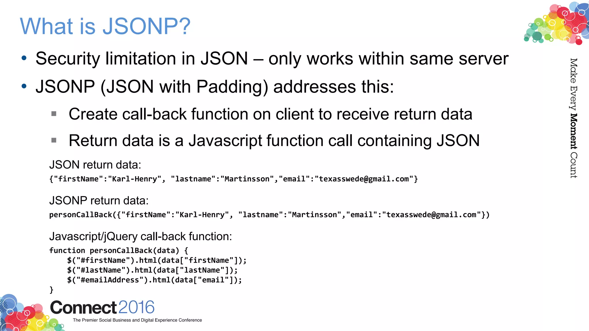 What is JSONP?
• Security limitation in JSON – only works within same server
• JSONP (JSON with Padding) addresses this:
 Create call-back function on client to receive return data
 Return data is a Javascript function call containing JSON
JSON return data:
{"firstName":"Karl-Henry", "lastname":"Martinsson","email":"texasswede@gmail.com"}
JSONP return data:
personCallBack({"firstName":"Karl-Henry", "lastname":"Martinsson","email":"texasswede@gmail.com"})
Javascript/jQuery call-back function:
function personCallBack(data) {
$("#firstName").html(data["firstName"]);
$("#lastName").html(data["lastName"]);
$("#emailAddress").html(data["email"]);
}
 