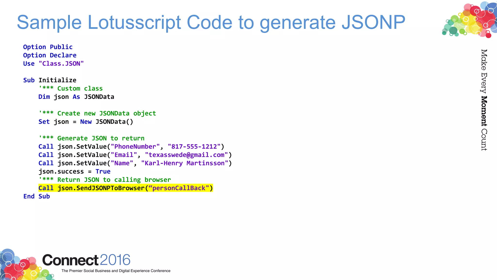 Sample Lotusscript Code to generate JSONP
Option Public
Option Declare
Use "Class.JSON"
Sub Initialize
'*** Custom class
Dim json As JSONData
'*** Create new JSONData object
Set json = New JSONData()
'*** Generate JSON to return
Call json.SetValue("PhoneNumber", "817-555-1212")
Call json.SetValue("Email", "texasswede@gmail.com")
Call json.SetValue("Name", "Karl-Henry Martinsson")
json.success = True
'*** Return JSON to calling browser
Call json.SendJSONPToBrowser(“personCallBack")
End Sub
 