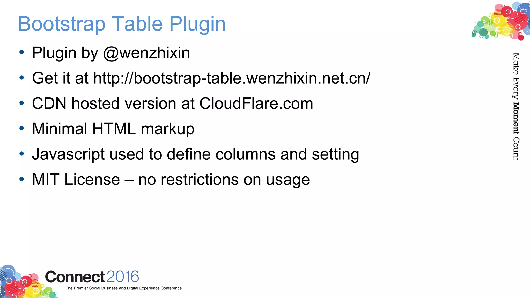 Bootstrap Table Plugin
• Plugin by @wenzhixin
• Get it at http://bootstrap-table.wenzhixin.net.cn/
• CDN hosted version at CloudFlare.com
• Minimal HTML markup
• Javascript used to define columns and setting
• MIT License – no restrictions on usage
 
