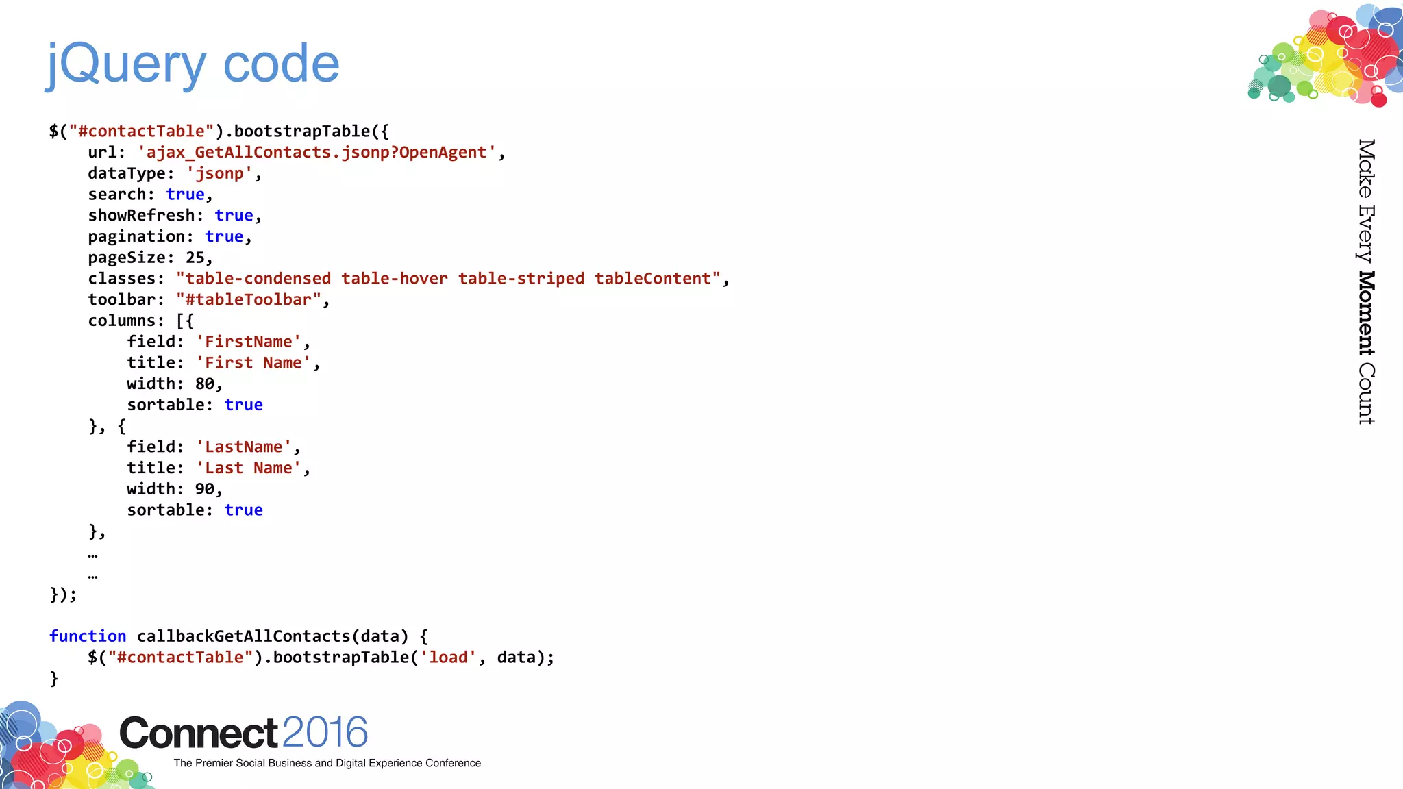 jQuery code
$("#contactTable").bootstrapTable({
url: 'ajax_GetAllContacts.jsonp?OpenAgent',
dataType: 'jsonp',
search: true,
showRefresh: true,
pagination: true,
pageSize: 25,
classes: "table-condensed table-hover table-striped tableContent",
toolbar: "#tableToolbar",
columns: [{
field: 'FirstName',
title: 'First Name',
width: 80,
sortable: true
}, {
field: 'LastName',
title: 'Last Name',
width: 90,
sortable: true
},
…
…
});
function callbackGetAllContacts(data) {
$("#contactTable").bootstrapTable('load', data);
}
 