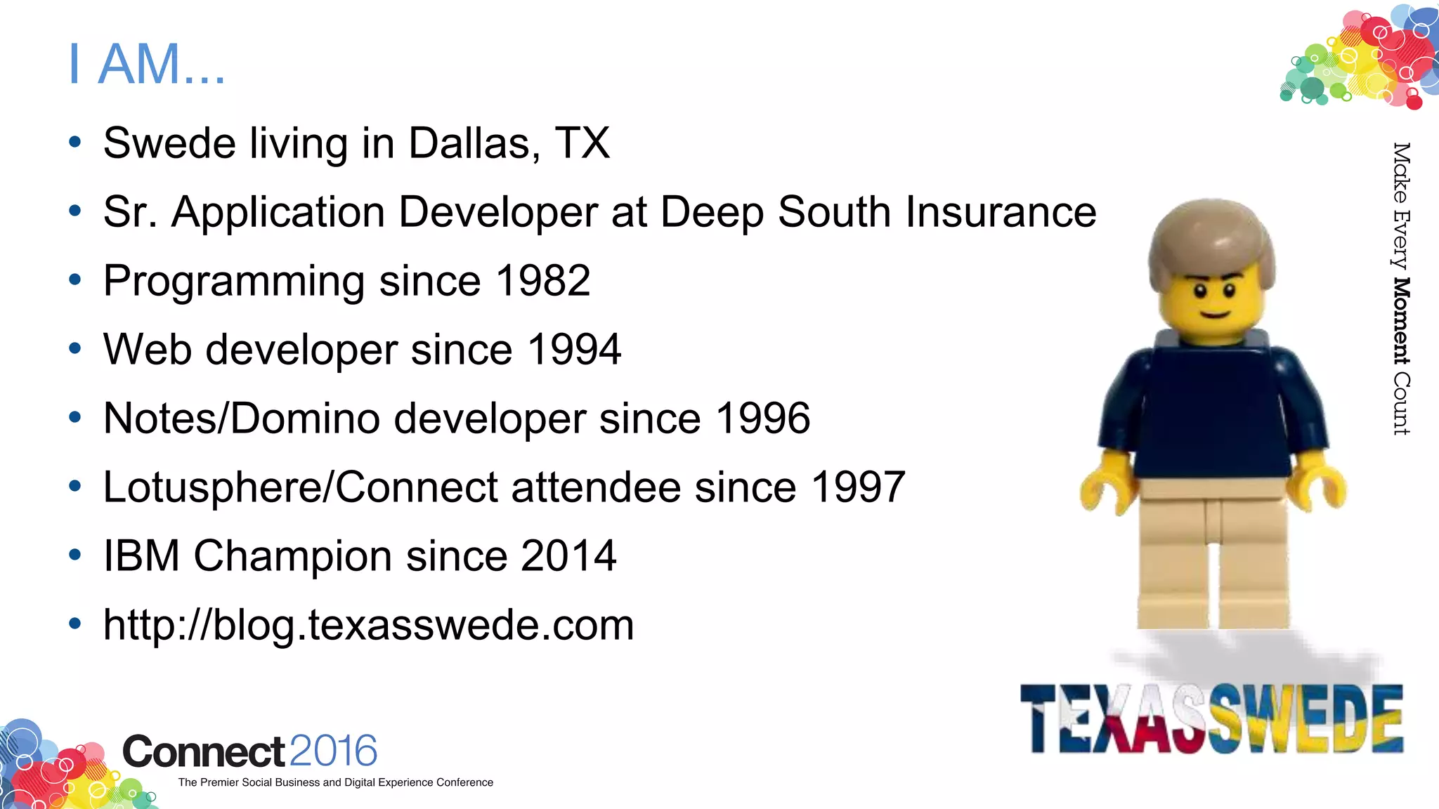 I AM...
• Swede living in Dallas, TX
• Sr. Application Developer at Deep South Insurance
• Programming since 1982
• Web developer since 1994
• Notes/Domino developer since 1996
• Lotusphere/Connect attendee since 1997
• IBM Champion since 2014
• http://blog.texasswede.com
 