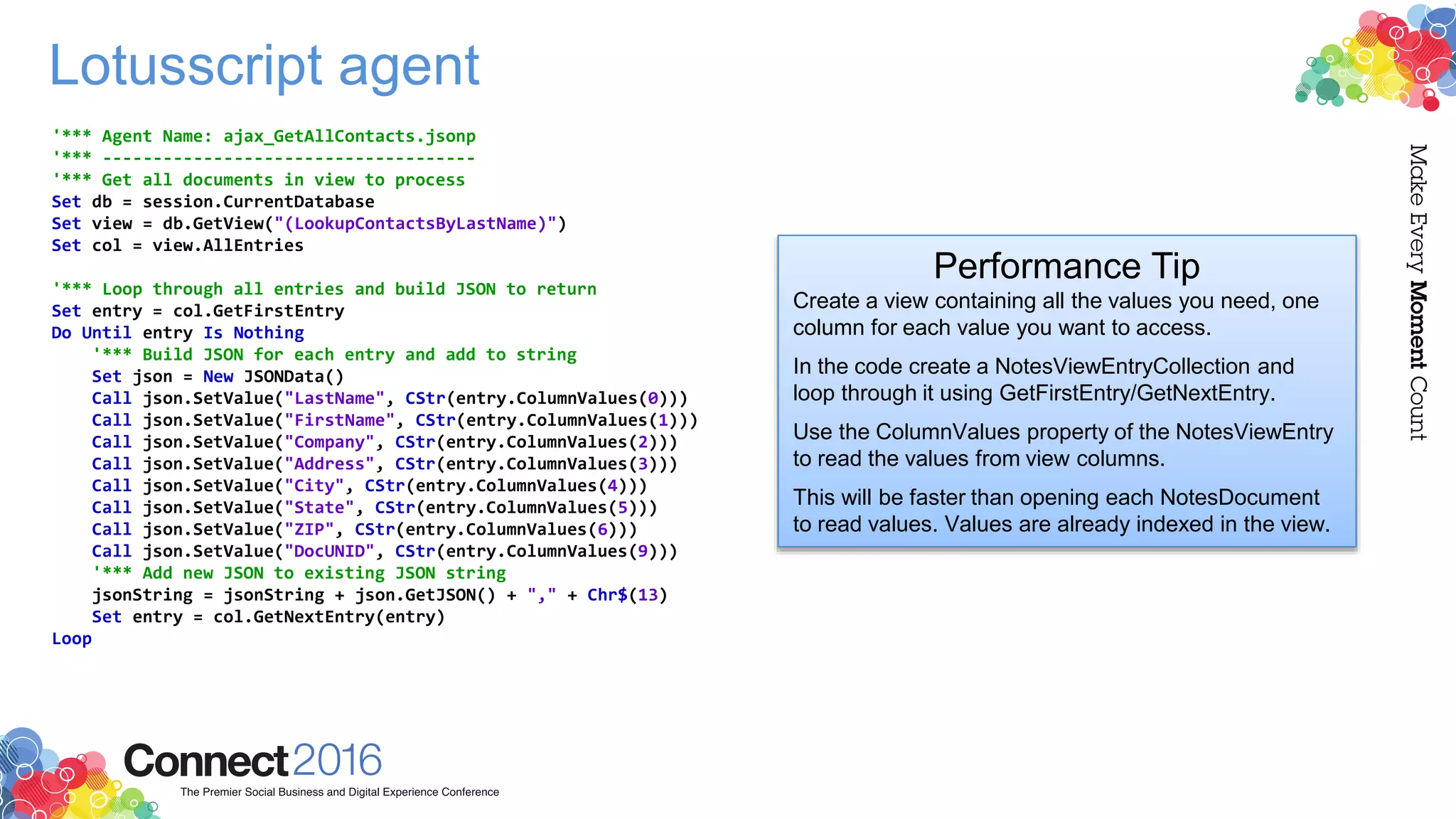 Lotusscript agent
'*** Agent Name: ajax_GetAllContacts.jsonp
'*** -------------------------------------
'*** Get all documents in view to process
Set db = session.CurrentDatabase
Set view = db.GetView("(LookupContactsByLastName)")
Set col = view.AllEntries
'*** Loop through all entries and build JSON to return
Set entry = col.GetFirstEntry
Do Until entry Is Nothing
'*** Build JSON for each entry and add to string
Set json = New JSONData()
Call json.SetValue("LastName", CStr(entry.ColumnValues(0)))
Call json.SetValue("FirstName", CStr(entry.ColumnValues(1)))
Call json.SetValue("Company", CStr(entry.ColumnValues(2)))
Call json.SetValue("Address", CStr(entry.ColumnValues(3)))
Call json.SetValue("City", CStr(entry.ColumnValues(4)))
Call json.SetValue("State", CStr(entry.ColumnValues(5)))
Call json.SetValue("ZIP", CStr(entry.ColumnValues(6)))
Call json.SetValue("DocUNID", CStr(entry.ColumnValues(9)))
'*** Add new JSON to existing JSON string
jsonString = jsonString + json.GetJSON() + "," + Chr$(13)
Set entry = col.GetNextEntry(entry)
Loop
Performance Tip
Create a view containing all the values you need, one
column for each value you want to access.
In the code create a NotesViewEntryCollection and
loop through it using GetFirstEntry/GetNextEntry.
Use the ColumnValues property of the NotesViewEntry
to read the values from view columns.
This will be faster than opening each NotesDocument
to read values. Values are already indexed in the view.
 