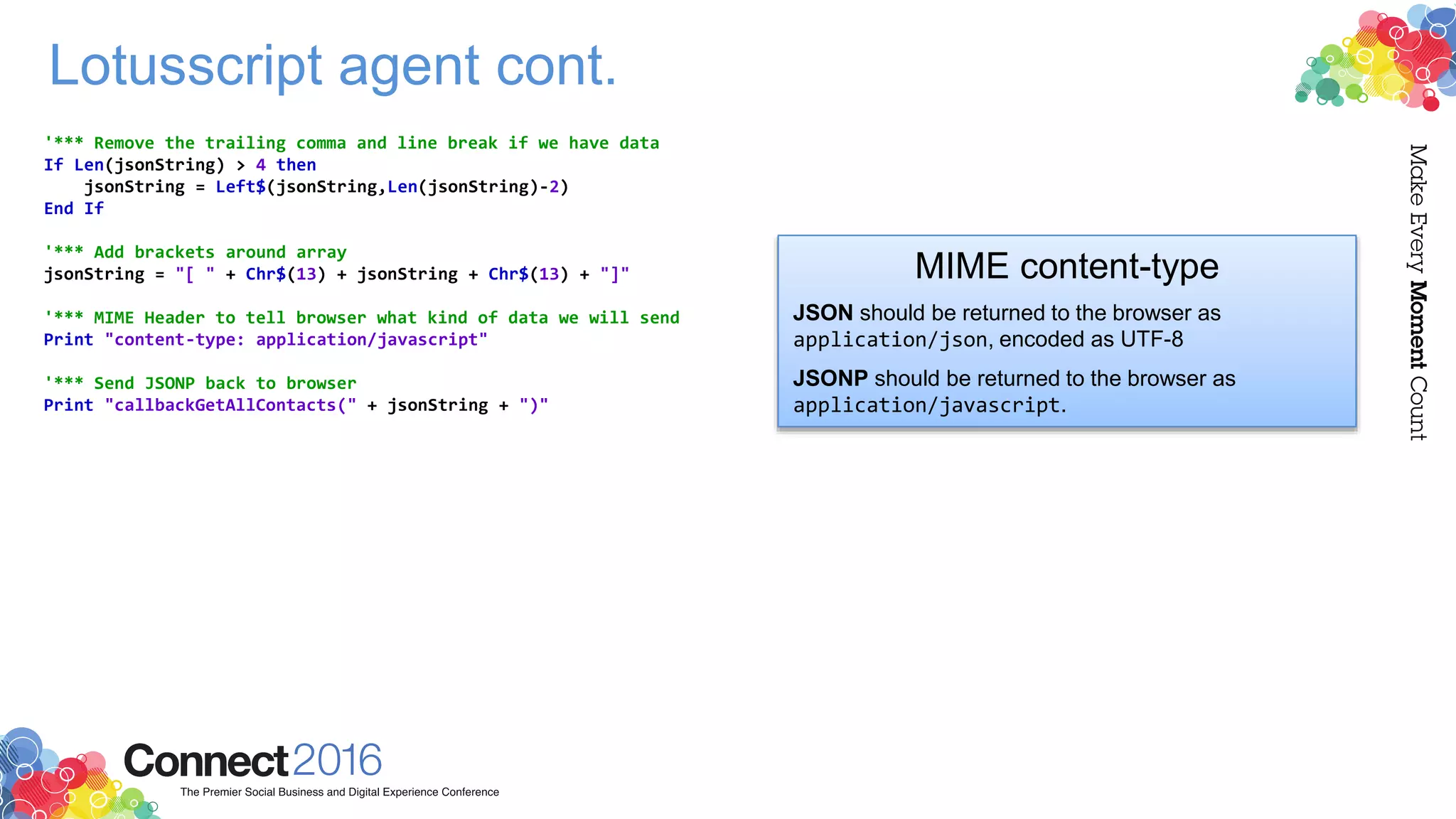Lotusscript agent cont.
'*** Remove the trailing comma and line break if we have data
If Len(jsonString) > 4 then
jsonString = Left$(jsonString,Len(jsonString)-2)
End If
'*** Add brackets around array
jsonString = "[ " + Chr$(13) + jsonString + Chr$(13) + "]"
'*** MIME Header to tell browser what kind of data we will send
Print "content-type: application/javascript"
'*** Send JSONP back to browser
Print "callbackGetAllContacts(" + jsonString + ")"
MIME content-type
JSON should be returned to the browser as
application/json, encoded as UTF-8
JSONP should be returned to the browser as
application/javascript.
 