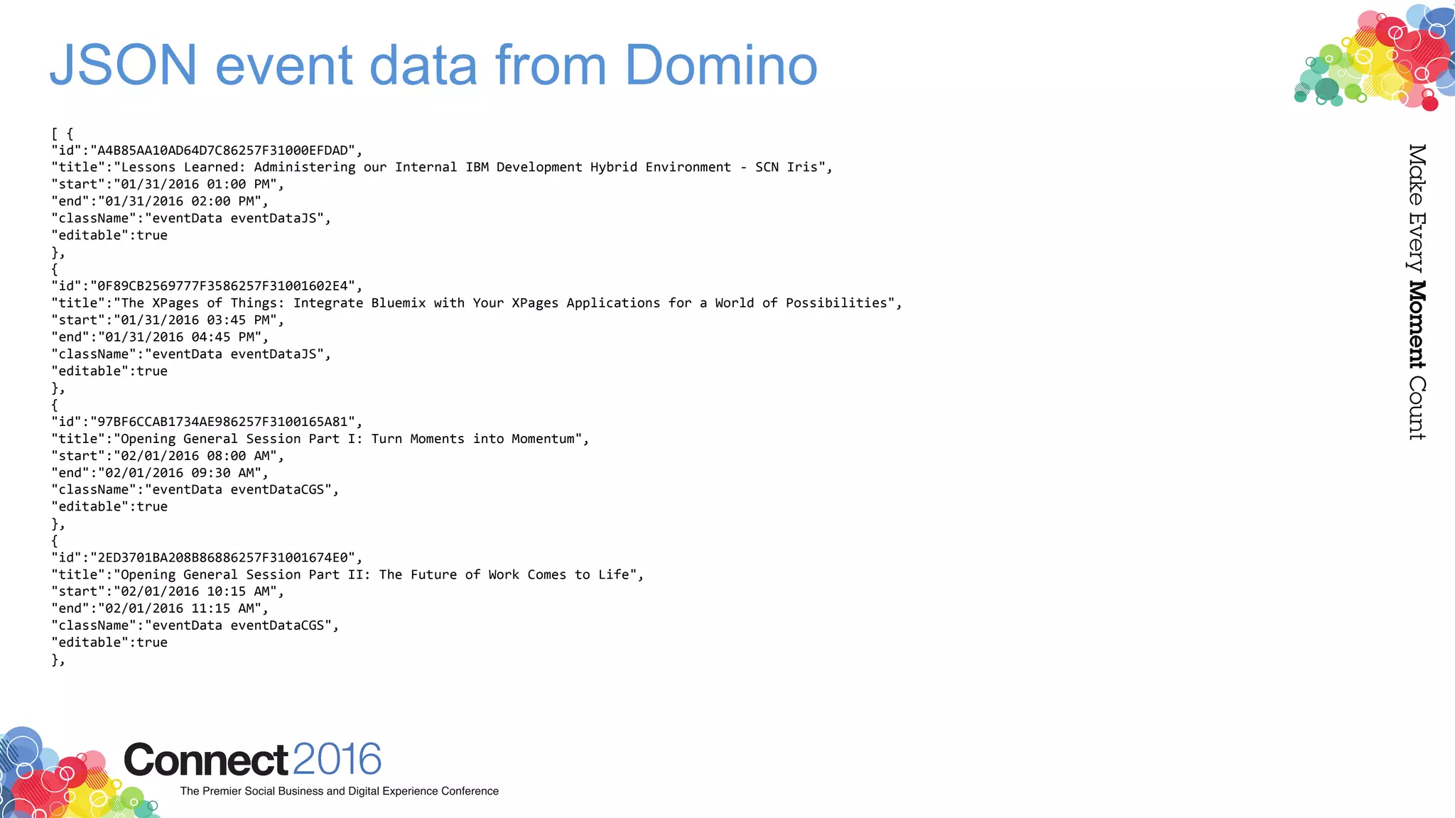 JSON event data from Domino
[ {
"id":"A4B85AA10AD64D7C86257F31000EFDAD",
"title":"Lessons Learned: Administering our Internal IBM Development Hybrid Environment - SCN Iris",
"start":"01/31/2016 01:00 PM",
"end":"01/31/2016 02:00 PM",
"className":"eventData eventDataJS",
"editable":true
},
{
"id":"0F89CB2569777F3586257F31001602E4",
"title":"The XPages of Things: Integrate Bluemix with Your XPages Applications for a World of Possibilities",
"start":"01/31/2016 03:45 PM",
"end":"01/31/2016 04:45 PM",
"className":"eventData eventDataJS",
"editable":true
},
{
"id":"97BF6CCAB1734AE986257F3100165A81",
"title":"Opening General Session Part I: Turn Moments into Momentum",
"start":"02/01/2016 08:00 AM",
"end":"02/01/2016 09:30 AM",
"className":"eventData eventDataCGS",
"editable":true
},
{
"id":"2ED3701BA208B86886257F31001674E0",
"title":"Opening General Session Part II: The Future of Work Comes to Life",
"start":"02/01/2016 10:15 AM",
"end":"02/01/2016 11:15 AM",
"className":"eventData eventDataCGS",
"editable":true
},
 