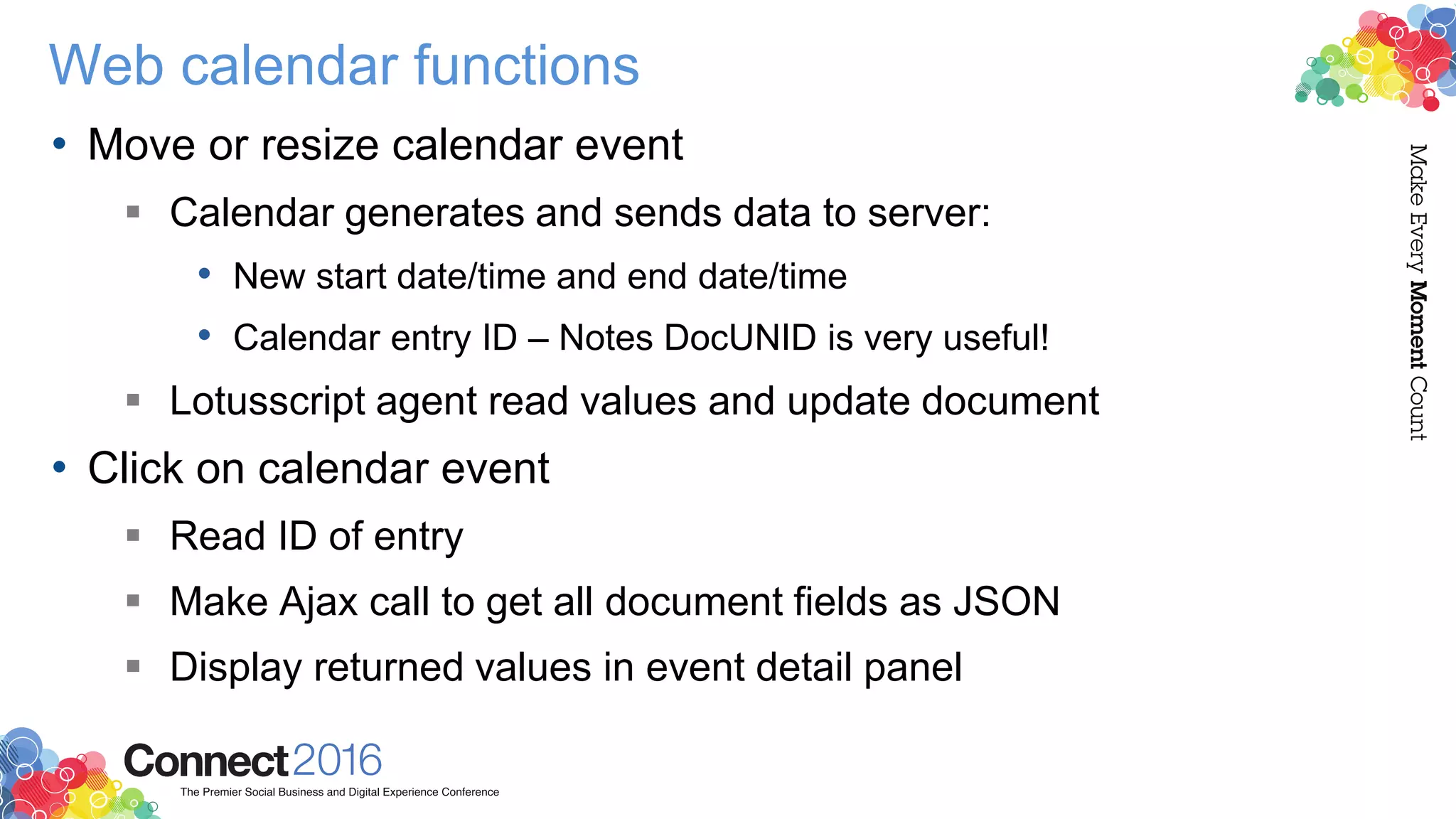 Web calendar functions
• Move or resize calendar event
 Calendar generates and sends data to server:
• New start date/time and end date/time
• Calendar entry ID – Notes DocUNID is very useful!
 Lotusscript agent read values and update document
• Click on calendar event
 Read ID of entry
 Make Ajax call to get all document fields as JSON
 Display returned values in event detail panel
 