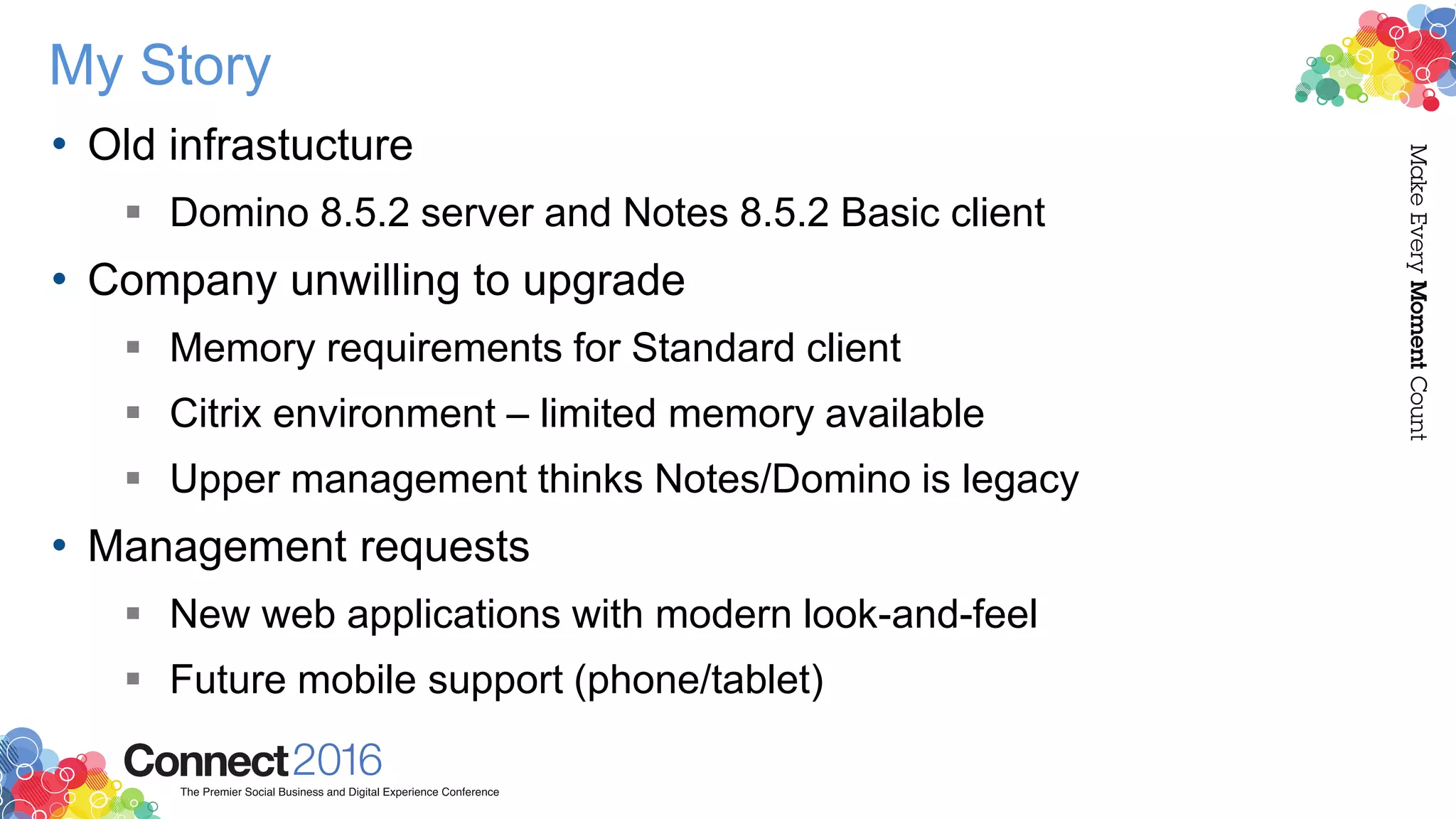 My Story
• Old infrastucture
 Domino 8.5.2 server and Notes 8.5.2 Basic client
• Company unwilling to upgrade
 Memory requirements for Standard client
 Citrix environment – limited memory available
 Upper management thinks Notes/Domino is legacy
• Management requests
 New web applications with modern look-and-feel
 Future mobile support (phone/tablet)
 