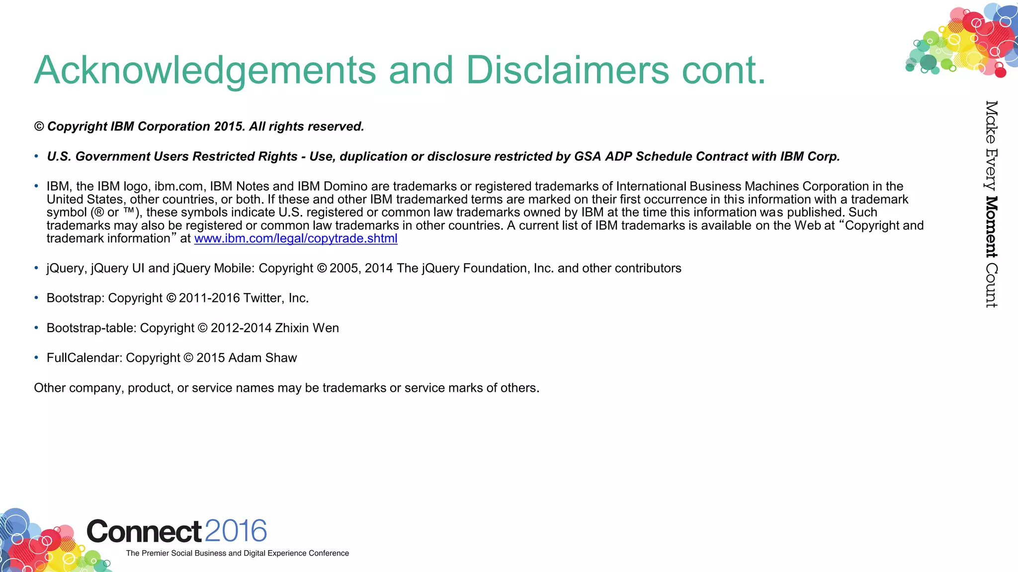 Acknowledgements and Disclaimers cont.
© Copyright IBM Corporation 2015. All rights reserved.
• U.S. Government Users Restricted Rights - Use, duplication or disclosure restricted by GSA ADP Schedule Contract with IBM Corp.
• IBM, the IBM logo, ibm.com, IBM Notes and IBM Domino are trademarks or registered trademarks of International Business Machines Corporation in the
United States, other countries, or both. If these and other IBM trademarked terms are marked on their first occurrence in this information with a trademark
symbol (® or ™), these symbols indicate U.S. registered or common law trademarks owned by IBM at the time this information was published. Such
trademarks may also be registered or common law trademarks in other countries. A current list of IBM trademarks is available on the Web at “Copyright and
trademark information” at www.ibm.com/legal/copytrade.shtml
• jQuery, jQuery UI and jQuery Mobile: Copyright © 2005, 2014 The jQuery Foundation, Inc. and other contributors
• Bootstrap: Copyright © 2011-2016 Twitter, Inc.
• Bootstrap-table: Copyright © 2012-2014 Zhixin Wen
• FullCalendar: Copyright © 2015 Adam Shaw
Other company, product, or service names may be trademarks or service marks of others.
 