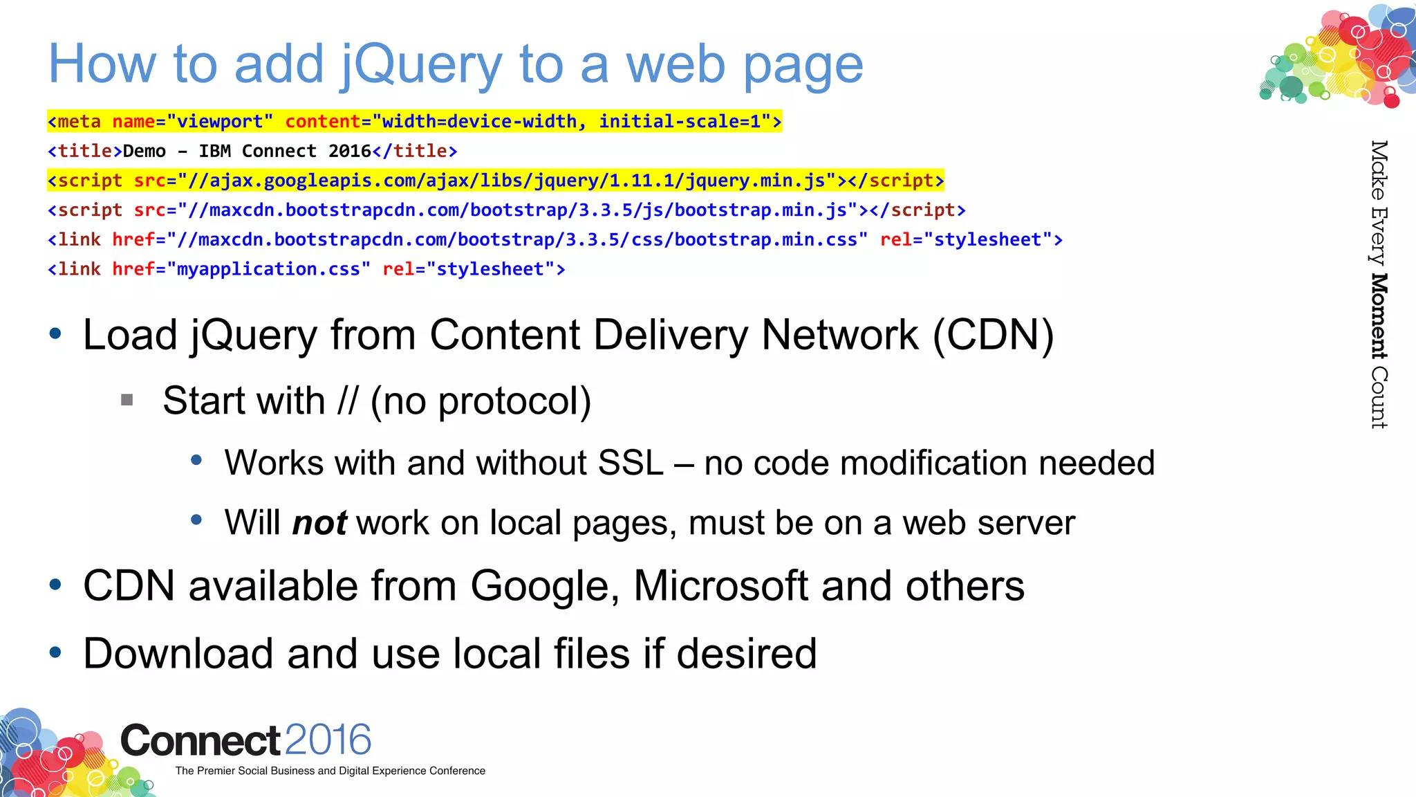 How to add jQuery to a web page
• Load jQuery from Content Delivery Network (CDN)
 Start with // (no protocol)
• Works with and without SSL – no code modification needed
• Will not work on local pages, must be on a web server
• CDN available from Google, Microsoft and others
• Download and use local files if desired
<meta name="viewport" content="width=device-width, initial-scale=1">
<title>Demo – IBM Connect 2016</title>
<script src="//ajax.googleapis.com/ajax/libs/jquery/1.11.1/jquery.min.js"></script>
<script src="//maxcdn.bootstrapcdn.com/bootstrap/3.3.5/js/bootstrap.min.js"></script>
<link href="//maxcdn.bootstrapcdn.com/bootstrap/3.3.5/css/bootstrap.min.css" rel="stylesheet">
<link href="myapplication.css" rel="stylesheet">
 