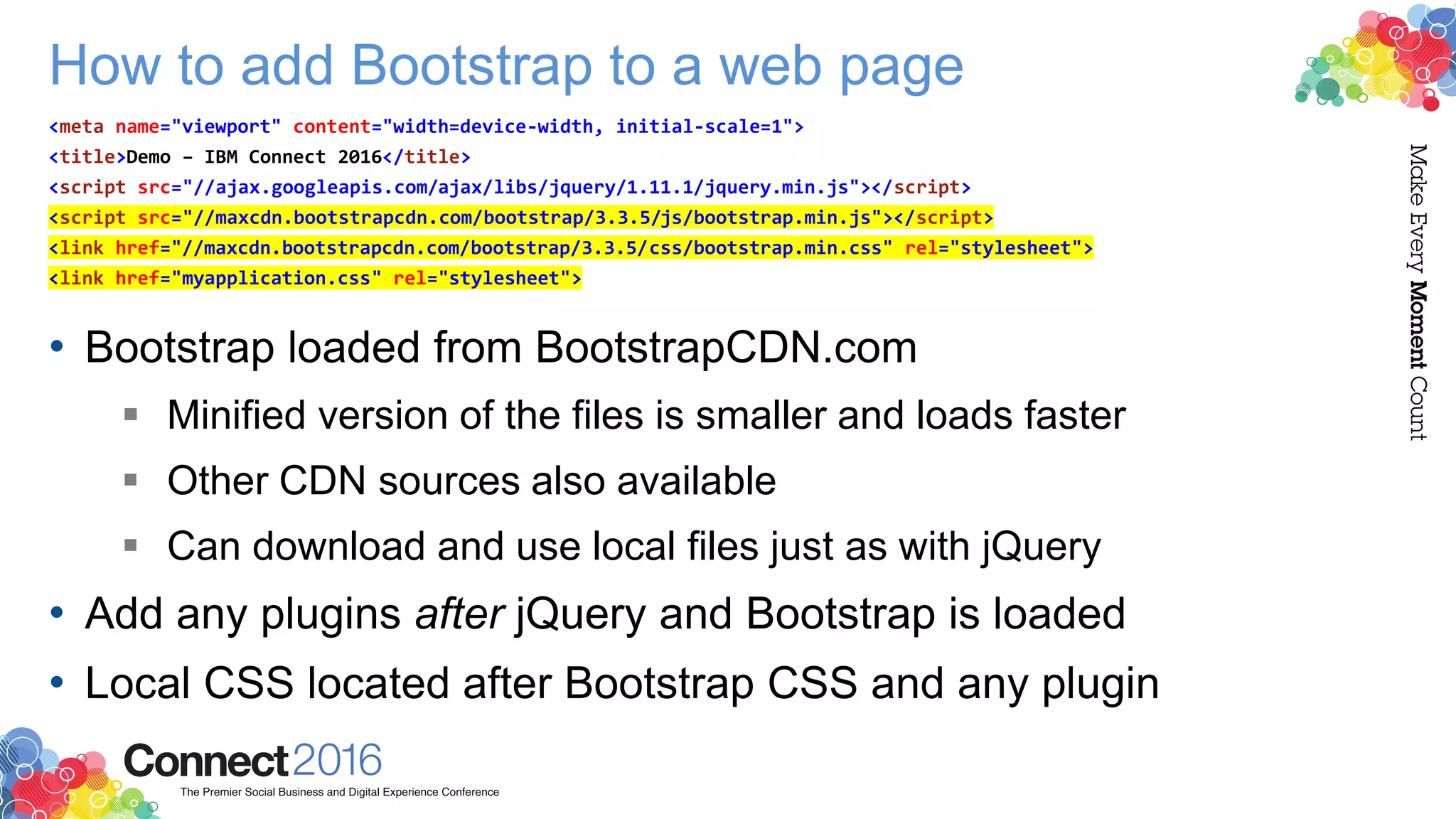 How to add Bootstrap to a web page
• Bootstrap loaded from BootstrapCDN.com
 Minified version of the files is smaller and loads faster
 Other CDN sources also available
 Can download and use local files just as with jQuery
• Add any plugins after jQuery and Bootstrap is loaded
• Local CSS located after Bootstrap CSS and any plugin
<meta name="viewport" content="width=device-width, initial-scale=1">
<title>Demo – IBM Connect 2016</title>
<script src="//ajax.googleapis.com/ajax/libs/jquery/1.11.1/jquery.min.js"></script>
<script src="//maxcdn.bootstrapcdn.com/bootstrap/3.3.5/js/bootstrap.min.js"></script>
<link href="//maxcdn.bootstrapcdn.com/bootstrap/3.3.5/css/bootstrap.min.css" rel="stylesheet">
<link href="myapplication.css" rel="stylesheet">
 