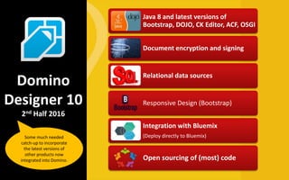 Java 8 and latest versions of
Bootstrap, DOJO, CK Editor, ACF, OSGI
Document encryption and signing
Relational data sources
Responsive Design (Bootstrap)
Integration with Bluemix
(Deploy directly to Bluemix)
Open sourcing of (most) code
Domino
Designer 10
2nd Half 2016
Some much needed
catch-up to incorporate
the latest versions of
other products now
integrated into Domino.
 