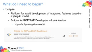What do I need to begin?
• Eclipse
 Platform for rapid development of integrated features based on
a plug-in model
 Eclipse for RCP/RAP Developers – Luna version
• https://eclipse.org/downloads/
 