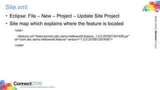 Site.xml
• Eclipse: File – New – Project – Update Site Project
• Site map which explains where the feature is located
<site>
<feature url="features/com.abc.demo.helloworld.feature_1.0.0.201601291408.jar"
id="com.abc.demo.helloworld.feature" version="1.0.0.201601291408"/>
</site>
 
