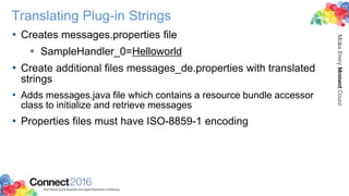 Translating Plug-in Strings
• Creates messages.properties file
 SampleHandler_0=Helloworld
• Create additional files messages_de.properties with translated
strings
• Adds messages.java file which contains a resource bundle accessor
class to initialize and retrieve messages
• Properties files must have ISO-8859-1 encoding
 