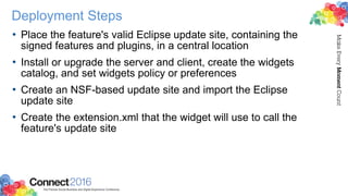 Deployment Steps
• Place the feature's valid Eclipse update site, containing the
signed features and plugins, in a central location
• Install or upgrade the server and client, create the widgets
catalog, and set widgets policy or preferences
• Create an NSF-based update site and import the Eclipse
update site
• Create the extension.xml that the widget will use to call the
feature's update site
 