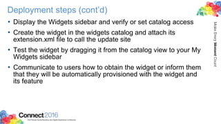 Deployment steps (cont’d)
• Display the Widgets sidebar and verify or set catalog access
• Create the widget in the widgets catalog and attach its
extension.xml file to call the update site
• Test the widget by dragging it from the catalog view to your My
Widgets sidebar
• Communicate to users how to obtain the widget or inform them
that they will be automatically provisioned with the widget and
its feature
 