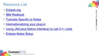 Resource List
• Eclipse.org
• IBM Redbook
• Tutorials Specific to Notes
• Internationalizing your plug-in
• Using JNI(Java Native Interface) to call C++ code
• Eclipse Notes Setup
 