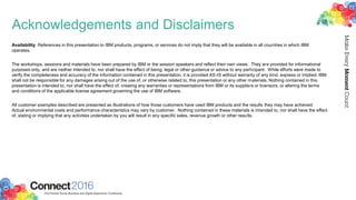 Acknowledgements and Disclaimers
Availability. References in this presentation to IBM products, programs, or services do not imply that they will be available in all countries in which IBM
operates.
The workshops, sessions and materials have been prepared by IBM or the session speakers and reflect their own views. They are provided for informational
purposes only, and are neither intended to, nor shall have the effect of being, legal or other guidance or advice to any participant. While efforts were made to
verify the completeness and accuracy of the information contained in this presentation, it is provided AS-IS without warranty of any kind, express or implied. IBM
shall not be responsible for any damages arising out of the use of, or otherwise related to, this presentation or any other materials. Nothing contained in this
presentation is intended to, nor shall have the effect of, creating any warranties or representations from IBM or its suppliers or licensors, or altering the terms
and conditions of the applicable license agreement governing the use of IBM software.
All customer examples described are presented as illustrations of how those customers have used IBM products and the results they may have achieved.
Actual environmental costs and performance characteristics may vary by customer. Nothing contained in these materials is intended to, nor shall have the effect
of, stating or implying that any activities undertaken by you will result in any specific sales, revenue growth or other results.
 