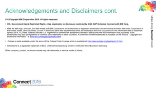Acknowledgements and Disclaimers cont.
© © Copyright IBM Corporation 2016. All rights reserved.
• U.S. Government Users Restricted Rights - Use, duplication or disclosure restricted by GSA ADP Schedule Contract with IBM Corp.
• IBM, the IBM logo, ibm.com, and IBM Notes and IBM Connections are trademarks or registered trademarks of International Business Machines Corporation in
the United States, other countries, or both. If these and other IBM trademarked terms are marked on their first occurrence in this information with a trademark
symbol (® or ™), these symbols indicate U.S. registered or common law trademarks owned by IBM at the time this information was published. Such
trademarks may also be registered or common law trademarks in other countries. A current list of IBM trademarks is available on the Web at “Copyright and
trademark information” at www.ibm.com/legal/copytrade.shtml
• Eclipse is made available under the terms of the Eclipse Public License which is available at http://www.eclipse.org/legal/epl-v10.html
• ClientGenie is a registered trademark of BCC Unternehmensberatung GmbH, Frankfurter 80-82 Eschborn Germany
Other company, product, or service names may be trademarks or service marks of others.
 