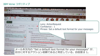 IBM Verse コグニティブ
24
Lens: ActionRequest
Confidence : 1
Phrase: Set a default text format for your messages
メール本文内の “Set a default text format for your messages” が、
自分に対するアクション依頼であると判定している。自信度は 1。
 