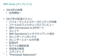 IBM Verse (オンプレミス)
29
• 2016年の成果
• 出荷開始！
• 2017年の拡張ビジョン
• パフォーマンスとスケーラビリティの改善
• ファイルのフィルタリングとプレビュー
• IBM Connections 6.0サポート
• スレッド
• IBM Sametimeリッチクライアント統合
• カレンダーインボックス
• カレンダーとメールの代理
• 拡張API
• モバイル機能拡張
• 受信者の推奨
• コグニティブ
• ”Promoted Statement”
 
