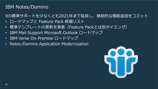 30
IBM Notes/Domino
9の標準サポートを少なくとも2021年まで延長し、継続的な機能追加をコミット
• ロードマップと Feature Pack 候補リスト
• 標準テンプレートの更新を発表（Feature Packとは別タイミング）
• IBM Mail Support Microsoft Outlook ロードマップ
• IBM Verse On-Premise ロードマップ
• Notes/Domino Application Modernization
 