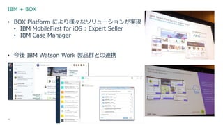 IBM + BOX
44
• BOX Platform により様々なソリューションが実現
• IBM MobileFirst for iOS : Expert Seller
• IBM Case Manager
• 今後 IBM Watson Work 製品群との連携
 