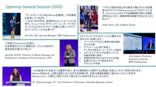 Opening General Session (OGS)
5 3/17/2017
“2年前にConnectionsを導入。
中央管理されていた情報はオープンに共有され、
意思決定が速くなりました”
Jennifer Griffith, Director of Digital Strategy and
Publications, Employee Communications. UPS
“ワークプレースにIBM Watsonを適用し、日常業務
を変革していきます。”
“これからの20年は、会話的なコミュニケーションの
時代。キュレーションやマシンラーニング、マイクロ
サービスなどのテクノロジーを備えた新しいタイプ
のワークプレースが必要です”
Inhi Cho Suh, General Manager, IBM Collaboration
“イギリス国内のあらゆる拠点で働く2万人の従業
員やボランティアがConnectionsでつながっていま
す。Connectionsのビデオ会議機能があれば場所
を問わないので、移動時間も削減できるようになり
ました”
Adam Hunt, CIO of Mears Group
コグニティブ・テクノロジーにより働き方は
次のように改善します。
1. パーソナライズされた業務の優先順位
付けが可能
2. アプリケーション間で容易に
データが共有され、ワークフローが統合
3. コグニティブ・ボットが必要としている
知識を即座に提供
4. 物理的世界やIoTとのアクセスも可能
5. 必要なタイミングで意思決定や
アクションが可能
Christopher Crummey,
Executive Director,
IBM Collaboration
“人の記憶力や注意力には限界があり、多くの選択肢から選択すると間違いを起こしやすい特性があります。
Watsonがあれば、人間は選択における労力を削減でき、記憶や意識を無駄に使わないようにできます。
Watsonにより、人間は人間だけがもつ能力をフル活用できるようになります。
Dr. Sheena Iyengar, S.T. Lee Professor of Business, Columbia Business School
 