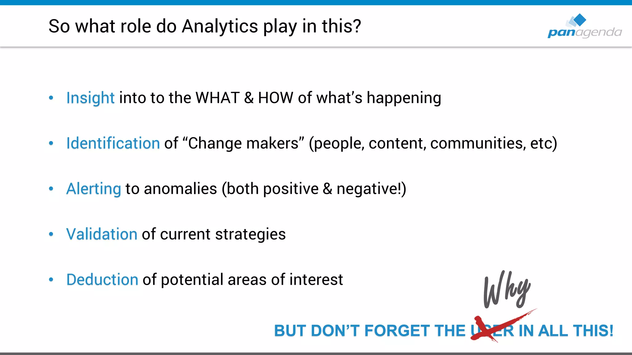 So what role do Analytics play in this?
• Insight into to the WHAT & HOW of what’s happening
• Identification of “Change makers” (people, content, communities, etc)
• Alerting to anomalies (both positive & negative!)
• Validation of current strategies
• Deduction of potential areas of interest
BUT DON’T FORGET THE USER IN ALL THIS!
 