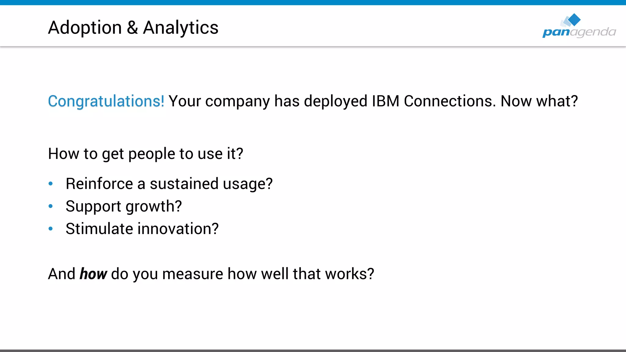 Adoption & Analytics
Congratulations! Your company has deployed IBM Connections. Now what?
How to get people to use it?
• Reinforce a sustained usage?
• Support growth?
• Stimulate innovation?
And how do you measure how well that works?
 
