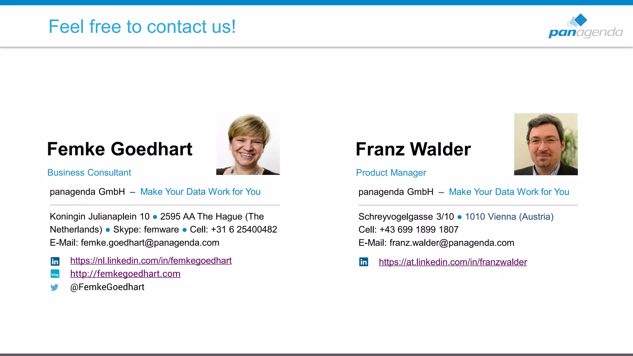 panagenda GmbH – Make Your Data Work for You
Koningin Julianaplein 10 ● 2595 AA The Hague (The
Netherlands) ● Skype: femware ● Cell: +31 6 25400482
E-Mail: femke.goedhart@panagenda.com
Femke Goedhart
Business Consultant
panagenda GmbH – Make Your Data Work for You
Schreyvogelgasse 3/10 ● 1010 Vienna (Austria)
Cell: +43 699 1899 1807
E-Mail: franz.walder@panagenda.com
Franz Walder
Product Manager
Feel free to contact us!
https://nl.linkedin.com/in/femkegoedhart
http://femkegoedhart.com
@FemkeGoedhart
https://at.linkedin.com/in/franzwalder
 